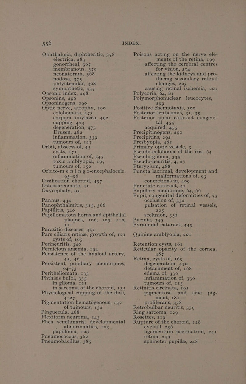 Ophthalmia, diphtheritic, 378 electrica, 283 gonortheal, 367 membranous, 379 neonatorum, 368 nodosa, 375 phlyctenular, 308 sympathetic, 437 ’ Opsonic index, 298 Opsonins, 296 Opsoninogens, 290 Optic nerve, atrophy, 290 colobomata, 473 corpora amylacea, 492 cupping, 473 degeneration, 473 Drusen, 482 inflammation, 339 tumours of, 147 Orbit, abscess of, 45 cysts, I71 inflammation of, 545 toxic amblyopia, 197 tumours of, 150 Orbito-m e ning o-encephalocele, Diliaid Glew) Ossification choroid, 497 Osteosarcomata, 41 Oxycephaly, 95 Pannus, 434 Panophthalmitis, 315, 366 Papillitis, 340 Papillomatous horns and epithelial plaques, 106):2109, ) 210, IRAE iE Parasitic diseases, 355 Pars ciliaris retin, growth of, 121 cysts of, 165 Perineuritis, 340 Pernicious anzmia, 194 Persistence of the hyaloid artery, 45,/40 Persistent pupillary membranes, 64-73 Peritheliomata, 133 -Phthisis bulbi, 335 in glioma, 121 in sarcoma of the choroid, 135 Physiological cupping of the disc, 2 Piementation hematogenous, 132 of tumours, 132 Pinguecula, 488 Plexiform neuroma, 143 Plica semilunaris, developmental abnormalities, 103 papilloma, tog Pneumococcus, 362 Pneumobacillus, 385 Poisons acting on the nerve ele- . ments of the retina, 199 affecting the cerebral centres for vision, 204 affecting the kidneys and pro- ducing secondary retinal changes, 203 causing retinal ischemia, 201 Polycoria, 64, 81 Polymorphonuclear leucocytes, 2 Positive chemiotaxis, 300 Posterior lenticonus, 31, 35 Posterior polar cataract congeni- tal, 455 acquired, 455 Precipitinogens, 290 Precipitins, 292 Presbyopia, 462 Primary optic vesicle, 3 Pseudo-coloboma of the iris, 64 Pseudo-glioma, 334 Pseudo-neuritis, 4, 27 Pterygium, 488 Puncta lacrimal, development and malformations of, 93 concretions in, 409 Punctate cataract, 42 Pupillary membrane, 64, 66 Pupil, congenital deformities of, 75 occlusion of, 332 pulsation of retinal vessels, 225 seclusion, 332 Pyemia, 349 Pyramidal cataract, 449 Quinine amblyopia, 201 Retention cysts, 161 Reticular opacity of the cornea, 487 Retina, cysts of, 169 degeneration, 470 detachment of, 168 edema of, 336 inflammation of, 336 tumours of, 115 Retinitis circinata, IQI pigmentosa and Ment1ss proliferans, 338 Retrobulbar neuritis, 339 Ring sarcoma, 129 Rosettes; iz 16 Rupture of the choroid, 248 eyeball, 236 ligamentum pectinatum, retina, 249 sphincter pupille, 248 sine pig- SAT