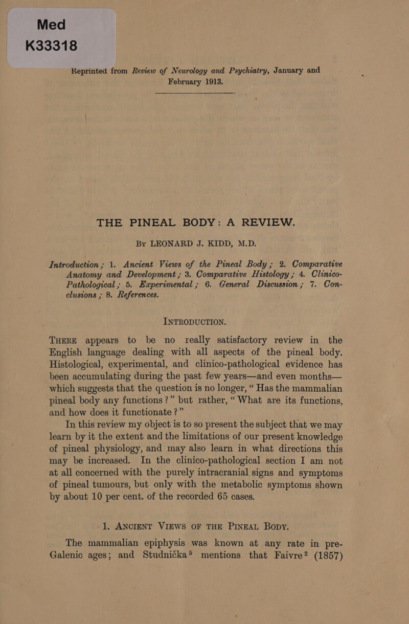 Med K33318 Reprinted from Review of Neurology and Psychiatry, January and February 1913. THE PINEAL BODY: A REVIEW. By LEONARD J. KIDD, M.D. Introduction; 1. Ancient Views of the Pineal Body ; 2. Comparative Anatomy and Development ; 3. Comparative Histology; 4. Clinico- Pathological ; 5. Experimental; 6. General Discussion; 7. Con- clusions ; 8. References. INTRODUCTION. THERE appears to be no really satisfactory review in the English language dealing with all aspects of the pineal body. Histological, experimental, and clinico-pathological evidence has been accumulating during the past few years—and even months— which suggests that the question is no longer, “ Has the mammalian pineal body any functions?” but rather, “What are its functions, and how does it functionate ?” In this review my object is to so present the subject that we may learn by it the extent and the limitations of our present knowledge of pineal physiology, and may also learn in what directions this may be increased. In the clinico-pathological section I am not at all concerned with the purely intracranial signs and symptoms of pineal tumours, but only with the metabolic symptoms shown by about 10 per cent. of the recorded 65 cases. 1. ANCIENT VIEWS OF THE PINEAL Bopy. The mammalian epiphysis was known at any rate in pre- Galenic ages; and Studnicka® mentions that Faivre? (1857)