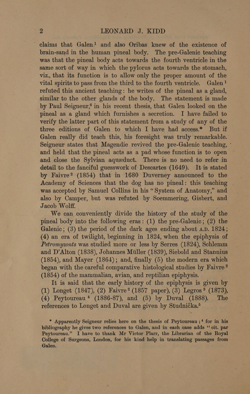 ~ claims that Galen! and also Oribas knew of the existence of brain-sand in the human pineal body. The pre-Galenic teaching was that the pineal body acts towards the fourth ventricle in the same sort of way in which the pylorus acts towards the stomach, viz., that its function is to allow only the proper amount of the vital spirits to pass from the third to the fourth ventricle. Galen? refuted this ancient teaching: he writes of the pineal as a gland, similar to the other glands of the body. The statement is made by Paul Seigneur,’ in his recent thesis, that Galen looked on the pineal as a gland which furnishes a secretion. I have failed to verify the latter part of this statement from a study of any of the three editions of Galen to which I have had access.* But if Galen really did teach this, his foresight was truly remarkable. Seigneur states that Magendie revived the pre-Galenic teaching, - and held that the pineal acts as a pad whose function is to open and close the Sylvian aqueduct. There is no need to refer in detail to the fanciful guesswork of Descartes (1649). It is stated by Faivre? (1854) that in 1680 Duverney announced to the Academy of Sciences that the dog has no pineal: this teaching | was accepted by Samuel Collins in his “System of Anatomy,” and also by Camper, but was refuted by Soemmering, Gisbert, and Jacob Wolff. We can conveniently divide the history of the study of the pineal body into the following eras: (1) the pre-Galenic; (2) the Galenic; (3) the period of the dark ages ending about A.D. 1824; (4) an era of twilight, beginning in 1824, when the epiphysis of Petromyzonts was studied more or less by Serres (1824), Schlemm and D’Alton (1838), Johannes Miller (1839), Siebold and Stannius (1854), and Mayer (1864); and, finally (5) the modern era which began with the careful comparative histological studies by Faivre? (1854) of the mammalian, avian, and reptilian epiphysis. It is said that the early history of the epiphysis is given by (1) Longet (1847), (2) Faivre? (1857 paper), (3) Legros? (1873), (4) Peytoureau * (1886-87), and (5) by Duval (1888). The references to Longet and Duval are given by Studnicka.° * Apparently Seigneur relies here on the thesis of Peytoureau ;* for in his bibliography he gives two references to Galen, and in each case adds ‘‘ cit. par Peytoureau.” I have to thank Mr Victor Plarr, the Librarian of the Royal College of Surgeons, London, for his kind help in translating passages from Galen.