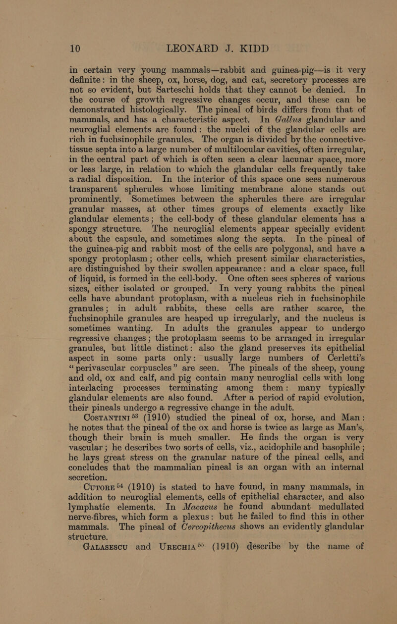 in certain very young mammals—rabbit and guinea-pig—is it very definite: in the sheep, ox, horse, dog, and cat, secretory processes are not so evident, but Sarteschi holds that they cannot be denied. In the course of growth regressive changes occur, and these can be demonstrated histologically. The pineal of birds differs from that of mammals, and has a characteristic aspect. In Gallus glandular and neuroglial elements are found: the nuclei of the glandular cells are rich in fuchsinophile granules. The organ is divided by the connective- tissue septa into a large number of multilocular cavities, often irregular, in the central part of which is often seen a clear lacunar space, more or less large, in relation to which the glandular cells frequently take a radial disposition. In the interior of this space one sees numerous transparent spherules whose limiting membrane alone stands out prominently. Sometimes between the spherules there are irregular granular masses, at other times groups of elements exactly like glandular elements; the cell-body of these glandular elements has a spongy structure. The neuroglial elements appear specially evident about the capsule, and sometimes along the septa. In the pineal of the guinea-pig and rabbit most of the cells are polygonal, and have a spongy protoplasm ; other cells, which present similar characteristics, are distinguished by their swollen appearance: and a clear space, full of liquid, is formed in the cell-body. One often sees spheres of various sizes, either isolated or grouped. In very young rabbits the pineal cells have abundant protoplasm, with a nucleus rich in fuchsinophile granules; in adult rabbits, these cells are rather scarce, the fuchsinophile granules are heaped up irregularly, and the nucleus is sometimes wanting. In adults the granules appear to undergo regressive changes ; the protoplasm seems to be arranged in irregular granules, but little distinct: also the gland preserves its epithelial aspect in some parts only: usually large numbers of Cerletti’s “perivascular corpuscles” are seen. The pineals of the sheep, young and old, ox and calf, and pig contain many neuroglial cells with long interlacing processes terminating among them: many typically glandular elements are also found. After a period of rapid evolution, their pineals undergo a regressive change in the adult. Costantin1 8 (1910) studied the pineal of ox, horse, and Man: he notes that the pineal of the ox and horse is twice as large as Man’s, though their brain is much smaller. He finds the organ is very vascular ; he describes two sorts of cells, viz., acidophile and basophile ; he lays great stress on the granular nature of the pineal cells, and concludes that the mammalian pineal is an organ with an internal — secretion. | -Cutore ** (1910) is stated to have found, in many mammals, in addition to neuroglial elements, cells of epithelial character, and also lymphatic elements. In JJacacus he found abundant medullated nerve-fibres, which form a plexus: but he failed to find this in other mammals. The pineal of Cercopithecus shows an evidently glandular structure. : GaLaAsEscu and Urscuia® (1910) describe by the name of