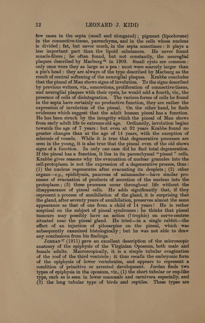 few cases in the septa (small and elongated); pigment (lipochrome) in the connective-tissue, parenchyma, and in the cells whose nucleus is divided ; fat, but never much, in the septa sometimes: it plays a less important part than the lipoid substances. He never found muscle-fibres ; he often found, but not constantly, the neuroglial plaques described by Marburg ® in 1909. Small cysts are common : only once were they as large as a pea: most were scarcely larger than a pin’s head: they are always of the type described by Marburg as the result of central softening of the neuroglial plaques. Krabbe concludes that the pineal of Man shows signs of involution. To the signs described by previous writers, viz., concretions, proliferation of connective-tissue, and neuroglial plaques with their cysts, he would add a fourth, viz., the presence of cells of disintegration. The various forms of cells he found in the septa have certainly no productive function, they are rather the expression of involution of the pineal. On the other hand, he finds evidences which suggest that the adult human pineal has a function. He has been struck by the integrity which the pineal of Man shows from early adult life to extremeold age. Ordinarily, involution begins towards the age of 7 years: but even at 92 years Krabbe found no greater changes than at the age of 14 years, with the exception of sclerosis of vessels. While it is true that degenerative processes are seen in the young, it is also true that the pineal even of the old shows signs of a function. In only one case did he find total degeneration. If the pineal has a function, it lies in its parenchymal “pineal ” cells. Krabbe gives reasons why the evacuation of nuclear granules into the cell-protoplasm is not the expression of a degenerative process, thus : (1) the nucleus regenerates after evacuating its droplets; (2) other organs—e.g., epididymis, pancreas of salamander—have similar pro- cesses of evacuation of products of secretion of the nucleus into the protoplasm ; (3) these processes occur throughout life without the disappearance of pineal cells. He adds significantly that, if they represent a process of annihilation of the gland, it is surprising that the gland, after seventy years of annihilation, preserves almost the same appearance as that of one from a child of 14 years! He is rather sceptical on the subject of pineal syndromes: he thinks that pineal tumours may possibly have an action (!trophic) on nerve-centres situated near the pineal gland. He tried—in a single rabbit—the effect of an injection of pilocarpine on the pineal, which was subsequently examined histologically ; but he was not able to draw any conclusions from his findings. Jorpan  (1911) gave an excellent description of the microscopic anatomy of the epiphysis of the Virginian Opossum, both male and female adults. Macroscopically, it is a simple tubular evagination of the roof of the third ventricle; it thus recalls the embryonic form of the epiphysis of lower vertebrates, and appears to represent a condition of primitive or arrested development. Jordan finds two types of epiphysis in the opossum, viz., (1) the short tubular or cup-like type, such as is seen in lower mammals and carnivora especially, and (2) the long tubular type of birds and reptiles. These types are
