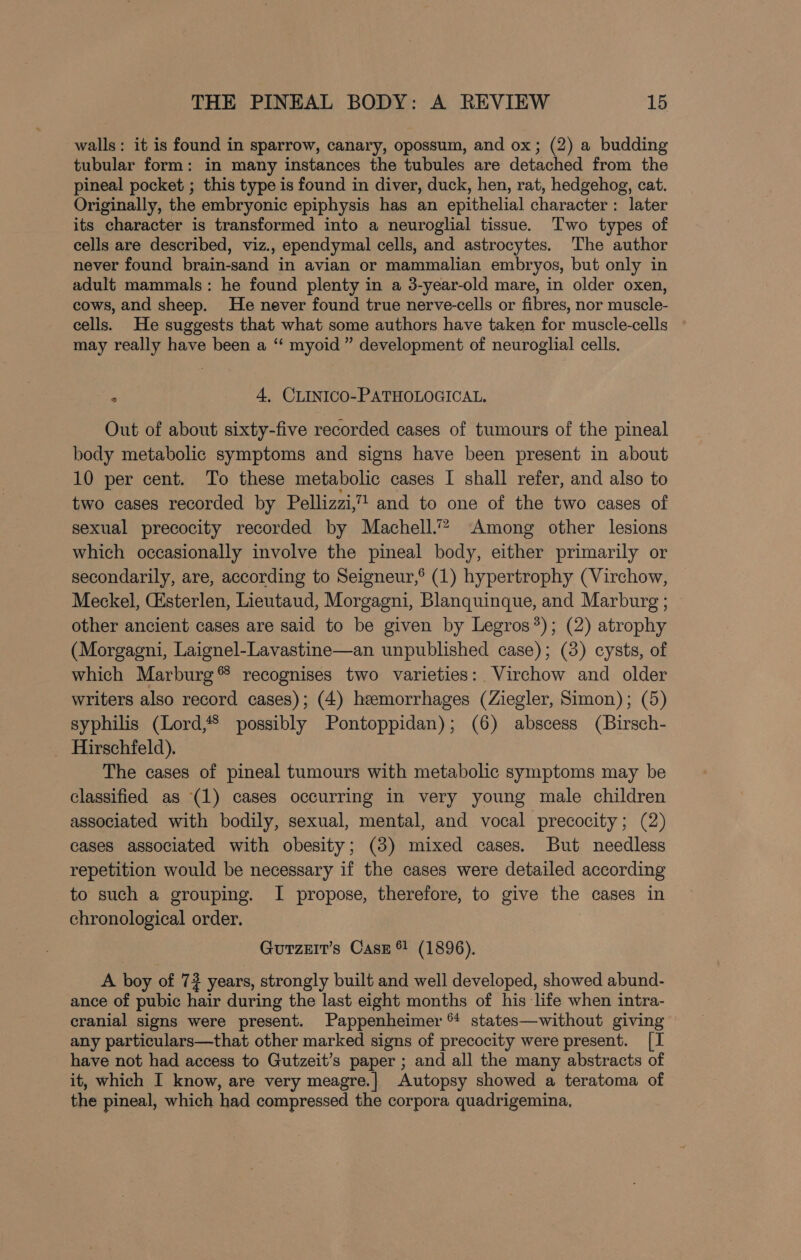 walls: it is found in sparrow, canary, opossum, and ox; (2) a budding tubular form: in many instances the tubules are detached from the pineal pocket ; this type is found in diver, duck, hen, rat, hedgehog, cat. Originally, the embryonic epiphysis has an epithelial character : later its character is transformed into a neuroglial tissue. ‘Two types of cells are described, viz., ependymal cells, and astrocytes. The author never found brain-sand in avian or mammalian embryos, but only in adult mammals: he found plenty in a 3-year-old mare, in older oxen, cows, and sheep. He never found true nerve-cells or fibres, nor muscle- cells. He suggests that what some authors have taken for muscle-cells may really have been a ‘“‘ myoid ” development of neuroglial cells. . 4, CLINICO-PATHOLOGICAL. Out of about sixty-five recorded cases of tumours of the pineal body metabolic symptoms and signs have been present in about 10 per cent. To these metabolic cases I shall refer, and also to two cases recorded by Pellizzi,” and to one of the two cases of sexual precocity recorded by Machell.”? Among other lesions which occasionally involve the pineal body, either primarily or secondarily, are, according to Seigneur,® (1) hypertrophy (Virchow, Meckel, (Esterlen, Lieutaud, Morgagni, Blanquinque, and Marburg ; other ancient cases are said to be given by Legros?); (2) atrophy (Morgagni, Laignel-Lavastine—an unpublished case); (3) cysts, of which Marburg® recognises two varieties: Virchow and older writers also record cases); (4) heemorrhages (Ziegler, Simon); (5) syphilis (Lord, possibly Pontoppidan); (6) abscess (Birsch- Hirschfeld). The cases of pineal tumours with metabolic symptoms may be classified as (1) cases occurring in very young male children associated with bodily, sexual, mental, and vocal precocity; (2) cases associated with obesity; (3) mixed cases. But needless repetition would be necessary if the cases were detailed according to such a grouping. I propose, therefore, to give = cases in chronological order. GurzeIr’s Cass ® (1896). A boy of 7? years, strongly built and well developed, showed abund- ance of pubic hair during the last eight months of his life when intra- cranial signs were present. Pappenheimer “ states—without giving any particulars—that other marked signs of precocity were present. [I have not had access to Gutzeit’s paper ; and all the many abstracts of it, which I know, are very meagre.| Autopsy showed a teratoma of the pineal, which had compressed the corpora quadrigemina,