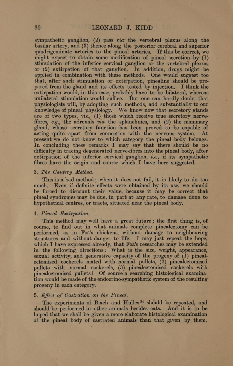 sympathetic ganglion, (2) pass via* the vertebral plexus along the basilar artery, and (3) thence along the posterior cerebral and superior quadrigeminate arteries to the pineal arteries. If this be correct, we might expect to obtain some modification of pineal secretion by (1) stimulation of the inferior cervical ganglion or the vertebral plexus, or (2) extirpation of that ganglion. In addition, drugs might be applied in combination with these methods. One would suggest too that, after such stimulation or extirpation, pinealine should be pre- pared from the gland and its effects tested by injection. I think the extirpation would, in this case, probably have to be bilateral, whereas unilateral stimulation would suffice. But one can hardly doubt that physiologists will, by adopting such methods, add substantially to our knowledge of pineal physiology. We know now that secretory glands are of two types, viz., (1) those which receive true secretory nerve- fibres, e.g., the adrenals via the splanchnics, and (2) the mammary gland, whose secretory function has been proved to be capable of acting quite apart from connection with the nervous system. At present we do not know to which category the pineal body belongs. In concluding these remarks I may say that there should be no difficulty in tracing degenerated nerve-fibres into the pineal body, after extirpation of the inferior cervical ganglion, 7.e., if its sympathetic fibres have the origin and course which I have here suggested. 3. The Cautery Method. This is a bad method ; when it does not fail, it is likely to do too much, Even if definite effects were obtained by its use, we should be forced to discount their value, because it may be correct that pineal syndromes may be due, in part at any rate, to damage done to hypothetical centres, or tracts, situated near the pineal body. 4, Pineal Hatirpation. This method may well have a great future; the first thing is, of course, to find out in what animals complete pinealectomy can be performed, as in Foa’s chickens, without damage to neighbouring structures and without danger to life. I may just repeat the hope, which I have expressed already, that Foa’s researches may be extended in the following directions: What is the size, weight, appearance, sexual activity, and generative capacity of the progeny of (1) pineal- ectomised cockerels mated with normal pullets, (2) pinealectomised pullets with normal cockerels, (3) pinealectomised cockerels with pinealectomised pullets? Of course a searching histological examina- tion would be made of the endocrino-sympathetic system of the resulting progeny in each category. 5. Effect of Castration on the Pineal. The experiments of Biach and Hulles* should be repeated, and should be performed in other animals besides cats. And it is to be hoped that we shall be given a more elaborate histological examination of the pineal body of castrated animals than that given by them,