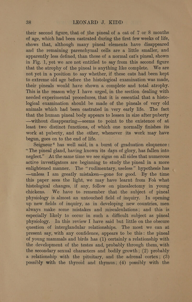 their second figure, that of the pineal of a cat of 7 or 8 months of age, which had been castrated during the first few weeks of life, shows that, although many pineal elements have disappeared and the remaining parenchymal cells are a little smaller, and apparently less defined, than those of a normal cat’s pineal, shown in Fig. 1, yet we are not entitled to say from this second figure that the atrophy of the pineal is anything like complete. We are not yet in a position to say whether, if these cats had been kept to extreme old age before the histological examination was made, their pineals would have shown a complete and total atrophy. This is the reason why I have urged, in the section dealing with needed experimental procedures, that it is essential that a histo- logical examination should be made of the pineals of very old animals which had been castrated in very early life. The fact that the human pineal body appears to lessen in size after puberty. —without disappearing—seems to point to the existence of at least two distinct functions, of which one normally finishes its work at puberty, and the other, whenever its work may have begun, goes on to the end of life. Seigneur ® has well said, in a burst of graduation eloquence : “The pineal gland, having known its days of glory, has fallen into neglect.” At the same time we see signs on all sides that numerous active investigators are beginning to study the pineal in a more enlightened manner. The “rudimentary, useless” hypothesis has —unless. I am greatly mistaken—gone for good. By the time this paper sees the light, we may have learnt. from Foa what histological changes, if any, follow on pinealectomy in young chickens. We have to. remember that the subject of pineal ‘physiology is almost an untouched field of inquiry. In opening up new fields of inquiry, as in developing new countries, men always make some mistakes and miscalculations; and this is especially likely to occur in such a difficult subject as pineal physiology. In this review I have said but little on the obscure question of interglandular relationships. The most we can at present say, with any confidence, appears to be this: the pineal of young mammals and birds has (1) certainly a relationship with the development of the testes and, probably through them, with the secondary sexual characters and bodily growth; (2) probably a relationship with the pituitary, and the adrenal cortex; (3) possibly with the thyroid and thymus; (4) possibly with the