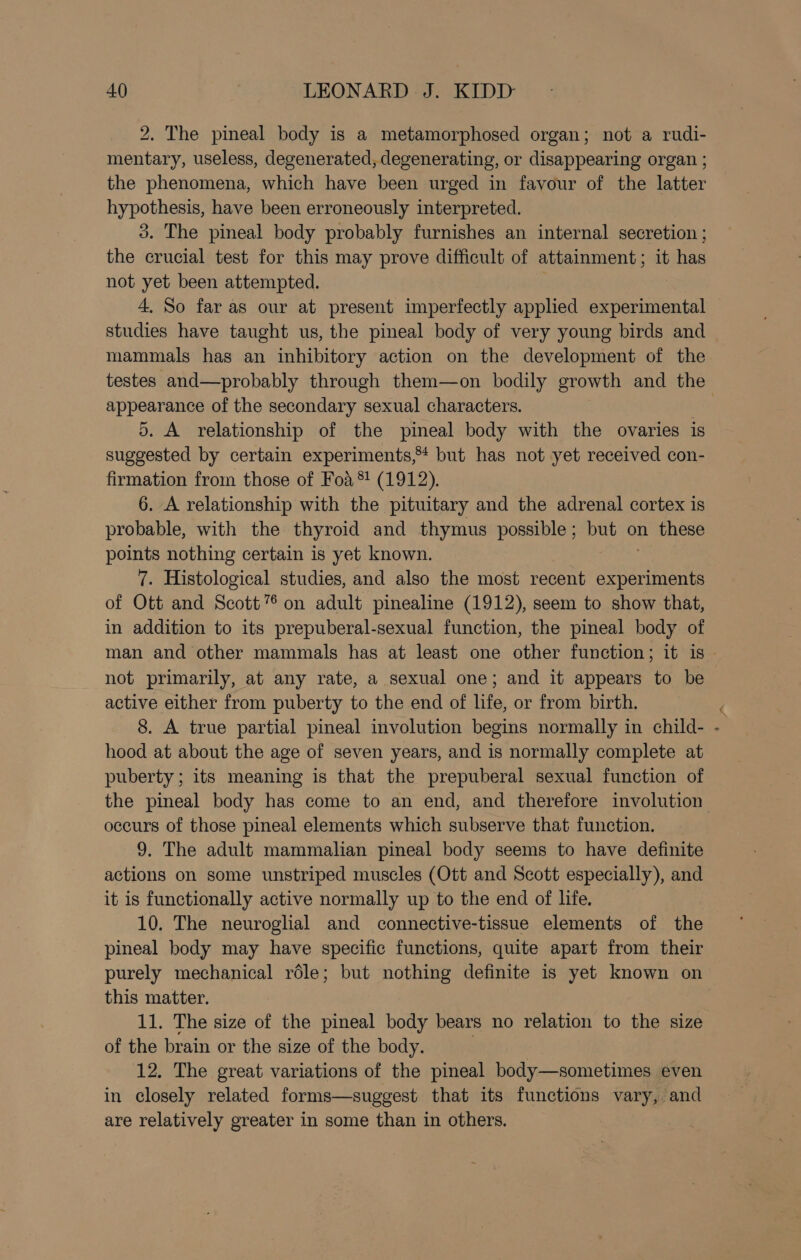 2. The pineal body is a metamorphosed organ; not a rudi- mentary, useless, degenerated, degenerating, or disappearing organ ; the phenomena, which have been urged in favour of the latter hypothesis, have been erroneously interpreted. 3. The pineal body probably furnishes an internal secretion ; the crucial test for this may prove difficult of attainment; it has not yet been attempted. 4. So far as our at present imperfectly applied experimental studies have taught us, the pineal body of very young birds and mammals has an inhibitory action on the development of the testes and—probably through them—on bodily growth and the appearance of the secondary sexual characters. | 5. A relationship of the pineal body with the ovaries is suggested by certain experiments,* but has not yet received con- firmation from those of Foa *! (1912). 6. A relationship with the pituitary and the adrenal cortex is probable, with the thyroid and thymus possible; but on these points nothing certain is yet known. 7. Histological studies, and also the most recent experiments of Ott and Scott” on adult pinealine (1912), seem to show that, in addition to its prepuberal-sexual function, the pineal body of man and other mammals has at least one other function; it is not primarily, at any rate, a sexual one; and it appears to be active either from puberty to the end of life, or from birth. 8. A true partial pineal involution begins normally in child- x hood at about the age of seven years, and is normally complete at puberty; its meaning is that the prepuberal sexual function of the pineal body has come to an end, and therefore involution occurs of those pineal elements which subserve that function. 9. The adult mammalian pineal body seems to have definite actions on some unstriped muscles (Ott and Scott especially), and it is functionally active normally up to the end of life. 10. The neuroglial and connective-tissue elements of the pineal body may have specific functions, quite apart from their purely mechanical role; but nothing definite is yet known on this matter. 11. The size of the pineal body bears no relation to the size of the brain or the size of the body. | 12. The great variations of the pineal body—sometimes even in closely related forms—suggest that its functions vary, and are relatively greater in some than in others. :