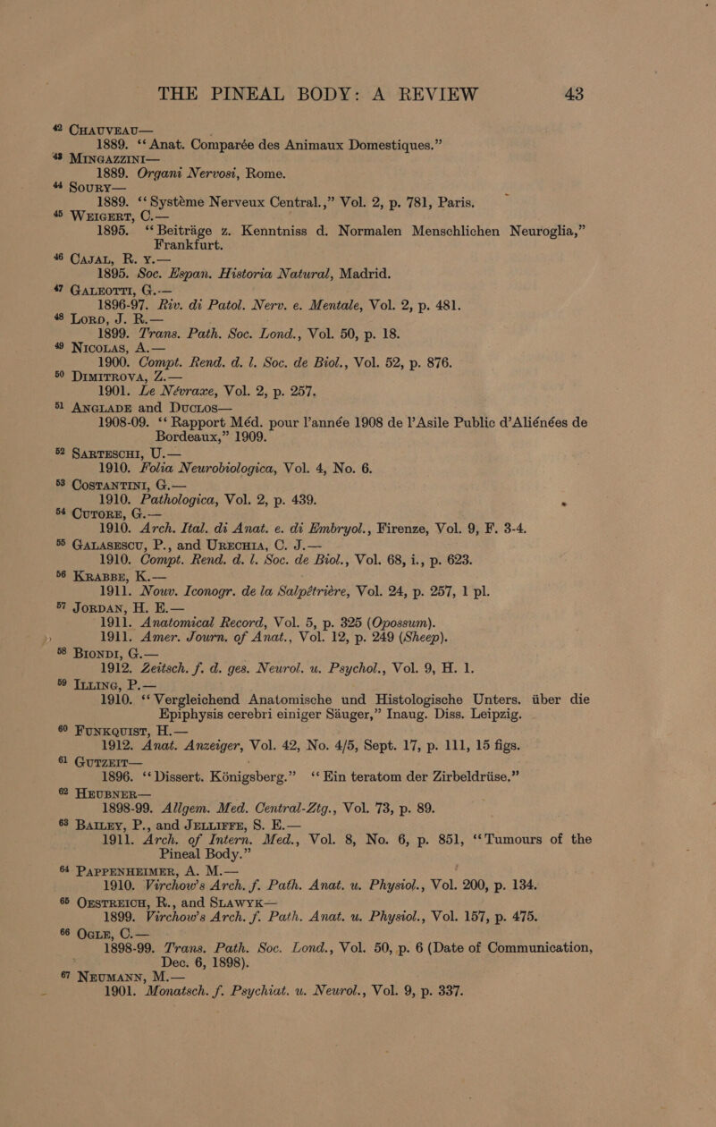 42 CHAUVEAU— 1889. ‘* Anat. Comparée des Animaux Domestiques.” 43 MINGAZZINI— 1889. Organi Nervosi, Rome. 44 Soury— 1889. ‘‘ Systéme Nerveux Central.,” Vol. 2, p. 781, Paris. 4 WerIGERT, C.— 1895. ‘‘ Beitrage z. Kenntniss d. Normalen Menschlichen Neuroglia,” Frankfurt. 46 CasaL, R. y.— 1895. Soc. Hspan. Historia Natural, Madrid. 47 GALEOTTI, G.-— 1896-97. Riv. di Patol. Nerv. e. Mentale, Vol. 2, p. 481. 48 Loro, J. R.— 1899. Trans. Path. Soc. Lond., Vol. 50, p. 18. 49 Nicontas, A.— 1900. Compt. Rend. d. 1. Soc. de Biol., Vol. 52, p. 876. 50 DIMITROVA, Z.— 1901. Le Névraxe, Vol. 2, p. 257. 51 ANGLADE and DucLos— 1908-09. ‘‘ Rapport Méd. pour Vannée 1908 de l’Asile Public d’Aliénées de Bordeaux,” 1909. 52 Sarrescui, U.— 1910. Folia Neurobtologica, Vol. 4, No. 6. 53 CosTANTINI, G.— 1910. Pathologica, Vol. 2, p. 439. 54 CurorE, G.— 1910. Arch. Ital. di Anat. e. di Embryol., Firenze, Vol. 9, F. 3-4. 55 GALASESCU, P., and Urrcutia, C. J.— 1910. Compt. Rend. d. l. Soc. de Biol., Vol. 68, i., p. 623. 56 KRABBE, K.— 1911. Nouv. Iconogr. de la Salpétriére, Vol. 24, p. 257, 1 pl. 57 JorpAN, H. E.— 1911. Anatomical Record, Vol. 5, p. 325 (Opossum). 1911. Amer. Journ. of Anat., Vol. 12, p. 249 (Sheep). 58 Biondi, G.— 1912. Zeitsch. f. d. ges. Neurol. u. Psychol., Vol. 9, H. 1. ° Tiuine, P.— 1910. ‘‘Vergleichend Anatomische und Histologische Unters. iiber die Epiphysis cerebri einiger Sauger,” Inaug. Diss. Leipzig. - 60 FunKqQuist, H.— 1912. Anat. Anzeiger, Vol. 42, No. 4/5, Sept. 17, p. 111, 15 figs. 61 GuTzEIT— 1896. ‘‘ Dissert. Kinigubero.” ‘* Kin teratom der Zirbeldriise.” 62 HEUBNER— 1898-99. Allgem. Med. Central-Ztg., Vol. 73, p. 89. 63 BAILEY, P., and JELLIFFE, S. E.— 1911. Arch. of Intern. Med., Vol. 8, No. 6, p. 851, ‘‘ Tumours of the Pineal Body.” 64 PapPENHEIMER, A. M.— 1910. Virchows Arch. f. Path. Anat. u. Physiol., Vol. 200, p. 134. 65 OrsTREICH, R., and SLawykK— 1899. Virchow’s Arch. f. Path. Anat. u. Physiol., Vol. 157, p. 475. 66 OgLE, C.— 1898-99. Trans. Path. Soc. Lond., Vol. 50, p. 6 (Date of Communication, ; Dec. 6, 1898). 87 Lt ee M.— 1901. Monatsch. f. Psychiat. u. Neurol., Vol. 9, p. 337.