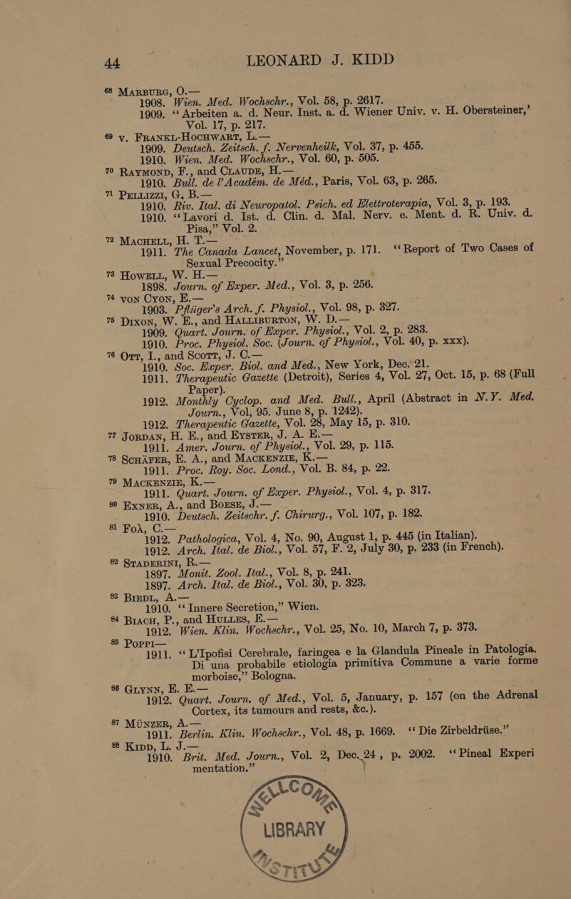 68 MARBURG, O.— 1908. Wien. Med. Wochschr., Vol. 58, p. 2617. 1909. “‘Arbeiten a. d. Neur. Inst. a. d. Wiener Univ. v. H. Obersteiner,’ Vol. 17, p. 217. 69 y, FRANKL-Hocuwart, L.— 1909. Deutsch. Zeitsch. f. Nervenheilk, Vol. 37, p. 455. 1910. Wien. Med. Wochschr., Vol. 60, p. 505. 70 Raymonp, F., and CLaupE, H.— 1910. Bull. de ? Académ. de Méd., Paris, Vol. 63, p. 265. 7 Pruiizz, G. B.— 1910. Riv. Ital. di Newropatol. Psich. ed Hlettroterapia, Vol. 3, p. 193. 1910. ‘“‘Lavori d. Ist. d. Clin. d. Mal. Nerv. e. Ment. d. R. Univ. d. Pisa,” Vol. 2. 7 Macnuett, H. T.— . 1911. The Canada Lancet, November, p. 171. “‘ Report of Two Cases of Sexual Precocity.” 73 HowELL, W. H.— 1898. Journ. of Exper. Med., Vol. 3, p. 256. 74 von Cron, E.— 1903. Pfliiger’s Arch. f. Physiol., Vol. 98, p. 327. 75 Dixon, W. E., and Hatiisurton, W. D.— 1909. Quart. Journ. of Hxper. Physiol., Vol. 2, p. 283. 1910. Proc. Physiol. Soc. (Journ. of Physiol., Vol. 40, p. xxx). 76 Ort, I., and Scott, J. C.— 1910. Soc. Hxper. Biol. and Med., New York, Dec. 21. 1911. Therapeutic Gazette (Detroit), Series 4, Vol. 27, Oct. 15, p. 68 (Full Paper). 1912. Monthly Cyclop. and Med. Bull., April (Abstract in N.Y. Med. Journ., Vol, 95. June 8, p. 1242). 1912. Therapeutic Gazette, Vol. 28, May 15, p. 310. 77 JorpAN, H. E., and Eystmr, J. A. E.— 1911. Amer. Journ. of Physiol., Vol. 29, p. 115. 78 SonArer, E. A., and MacKkEnziz, K.— 1911. Proc. Roy. Soc. Lond., Vol. B. 84, p. 22. 79 MACKENZIE, K.— 1911. Quart. Journ. of Lxper. Physiol., Vol. 4, p. old. 80 Exner, A., and Bozsz, J.— 1910. Deutsch. Zeitschr. f. Chirurg., Vol. 107, p. 182. 81 FoA, C.— 1912. Pathologica, Vol. 4, No. 90, August 1, p. 445 (in Italian). 1912. Arch. Ital. de Biol., Vol. 57, F. 2, July 30, p. 233 (in French). 82 STADERINI, R.— 1897. Monit. Zool. Ital., Vol. 8, p. 241. 1897. Arch. Ital. de Biol., Vol. 30, p. 323. 83 BrepL, A.— 1910. ‘‘ Innere Secretion,” Wien. 84 Bracu, P., and Huuues, K.— ; 1912. Wien. Klin. Wochschr., Vol. 25, No. 10, March 7, p. 373. 8 PopPI— 1911. ‘‘ L’Ipofisi Cerebrale, faringea e la Glandula Pineale in Patologia. Di una probabile etiologia primitiva Commune a varie forme morboise,”’ Bologna. 8 Grynn, EK. E.— 1912. Quart. Journ. of Med., Vol. 5, January, p. 157 (on the Adrenal Cortex, its tumours and rests, &amp;c.). 8? MunzEr, A.— 1911. Berlin. Klin. Wochschr., Vol. 48, p. 1669. ‘‘ Die Zirbeldriise.”’ 8 Kipp, L. J.— 1910. Brit. Med. Journ., Vol. 2, Dec.24, p. 2002. * Pineal Experi