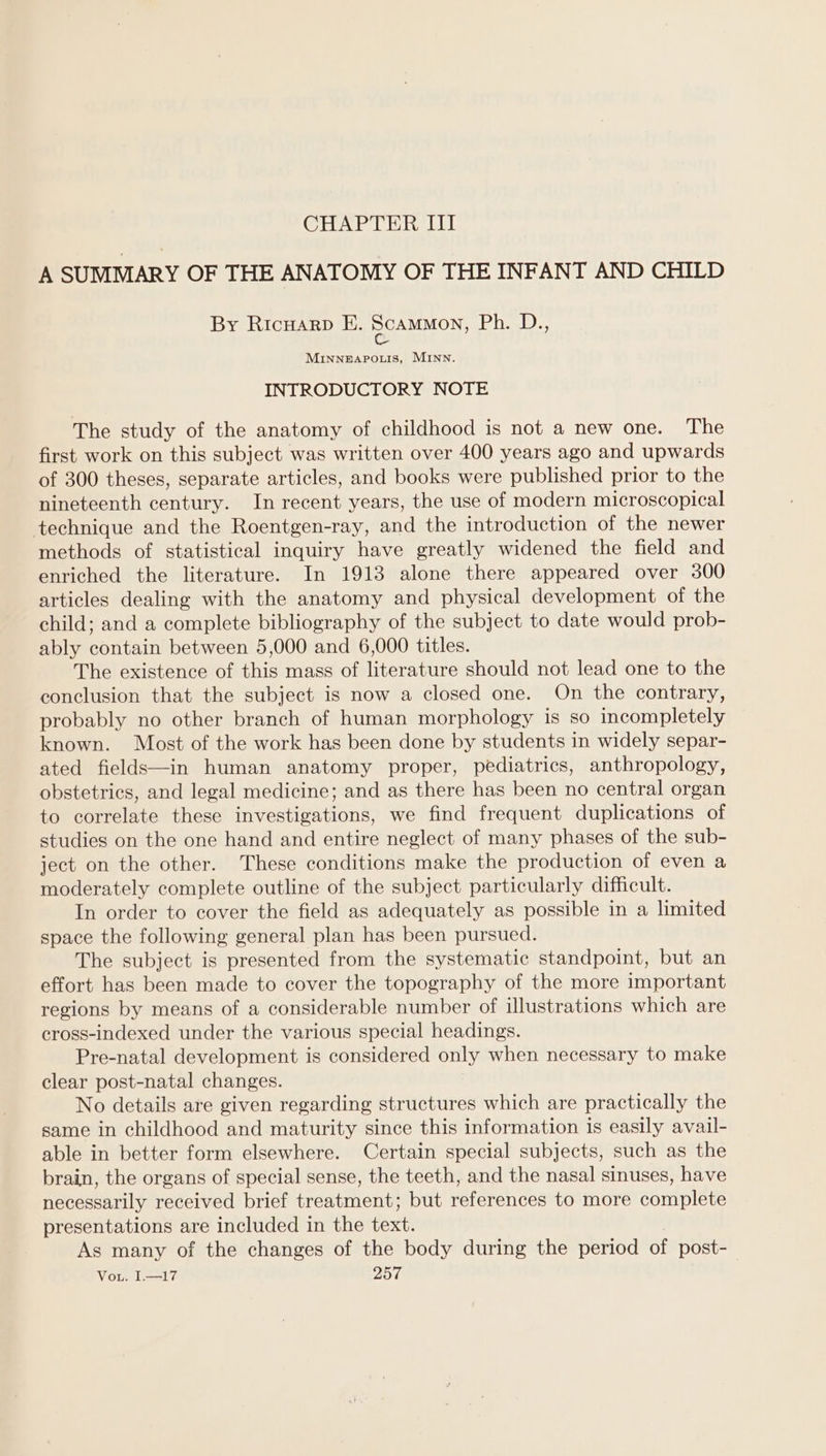 CHAPTER III A SUMMARY OF THE ANATOMY OF THE INFANT AND CHILD By RicHarp E. DCAMMON, (Papel es MINNEAPOLIS, MINN. INTRODUCTORY NOTE The study of the anatomy of childhood is not a new one. The first work on this subject was written over 400 years ago and upwards of 300 theses, separate articles, and books were published prior to the nineteenth century. In recent years, the use of modern microscopical technique and the Roentgen-ray, and the introduction of the newer methods of statistical inquiry have greatly widened the field and enriched the literature. In 1913 alone there appeared over 300 articles dealing with the anatomy and physical development of the child; and a complete bibliography of the subject to date would prob- ably contain between 5,000 and 6,000 titles. The existence of this mass of literature should not lead one to the conclusion that the subject is now a closed one. On the contrary, probably no other branch of human morphology is so incompletely — known. Most of the work has been done by students in widely separ- ated fields—in human anatomy proper, pediatrics, anthropology, obstetrics, and legal medicine; and as there has been no central organ to correlate these investigations, we find frequent duplications of studies on the one hand and entire neglect of many phases of the sub- ject on the other. These conditions make the production of even a moderately complete outline of the subject particularly difficult. In order to cover the field as adequately as possible in a limited space the following general plan has been pursued. The subject is presented from the systematic standpoint, but an effort has been made to cover the topography of the more important regions by means of a considerable number of illustrations which are cross-indexed under the various special headings. Pre-natal development is considered only when necessary to make clear post-natal changes. No details are given regarding structures which are practically the same in childhood and maturity since this information is easily avail- able in better form elsewhere. Certain special subjects, such as the brain, the organs of special sense, the teeth, and the nasal sinuses, have necessarily received brief treatment; but references to more complete presentations are included in the text. As many of the changes of the body during the period of post-