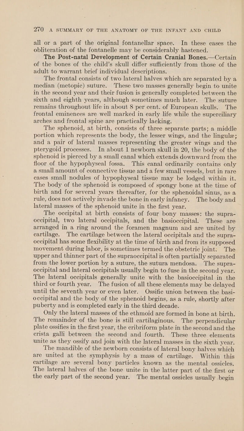 all or a part of the original fontanellar space. In these cases the obliteration of the fontanelle may be considerably hastened. The Post-natal Development of Certain Cranial Bones.—Certain of the bones of the child’s skull differ sufficiently from those of the adult to warrant brief individual descriptions. The frontal consists of two lateral halves which are separated by a median (metopic) suture. These two masses generally begin to unite in the second year and their fusion is generally completed between the sixth and eighth years, although sometimes much later. The suture remains throughout life in about 8 per cent. of European skulls. The frontal eminences are well marked in early life while the superciliary arches and frontal spine are practically lacking. The sphenoid, at birth, consists of three separate parts; a middle portion which represents the body, the lesser wings, and the lingule; and a pair of lateral masses representing the greater wings and the pterygoid processes. In about 1 newborn skull in 20, the body of the sphenoid is pierced by a small canal which extends downward from the floor of the hypophyseal fossa. This canal ordinarily contains only a small amount of connective tissue and a few small vessels, but in rare cases small nodules of hypophyseal tissue may be lodged within it. The body of the sphenoid is composed of spongy bone at the time of birth and for several years thereafter, for the sphenoidal sinus, as a rule, does not actively invade the bone in early infancy. The body and lateral masses of the sphenoid unite in the first year. The occipital at birth consists of four bony masses: the supra- occipital, two lateral occipitals, and the basioccipital. These are arranged in a ring around the foramen magnum and are united by cartilage. The cartilage between the lateral occipitals and the supra- occipital has some flexibility at the time of birth and from its supposed movement during labor, is sometimes termed the obstetric joint: The upper and thinner part of the supraoccipital is often partially separated from the lower portion by a suture, the sutura mendosa. The supra- occipital and lateral occipitals usually begin to fuse in the second year. The lateral occipitals generally unite with the basioccipital in the third or fourth year. The fusion of all these elements may be delayed until the seventh year or even later. Ossific union between the basi- occipital and the body of the sphenoid begins, as a rule, shortly after puberty and is completed early in the third decade. Only the lateral masses of the ethmoid are formed in bone at birth. The remainder of the bone is still cartilaginous. The perpendicular plate ossifies in the first year, the cribriform plate in the second and the crista galli between the second and fourth. These three elements unite as they ossify and join with the lateral masses in the sixth year. The mandible of the newborn consists of lateral bony halves which are united at the symphysis by a mass of cartilage. Within this cartilage are several bony particles known as the mental ossicles. The lateral halves of the bone unite in the latter part of the first or the early part of the second year. The mental ossicles usually -begin