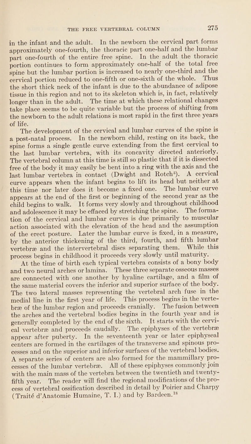 in the infant and the adult. In the newborn the cervical part forms approximately one-fourth, the thoracic part one-half and the lumbar part one-fourth of the entire free spine. In the adult the thoracic portion continues to form approximately one-half of the total free spine but the lumbar portion is increased to nearly one-third and the cervical portion reduced to one-fifth or one-sixth of the whole. Thus the short thick neck of the infant is due to the abundance of adipose tissue in this region and not to its skeleton which is, in fact, relatively longer than in the adult. The time at which these relational changes take place seems to be quite variable but the process of shifting from the newborn to the adult relations is most rapid in the first three years of life. The development of the cervical and lumbar curves of the spine is a post-natal process. In the newborn child, resting on its back, the spine forms a single gentle curve extending from the first cervical to the last lumbar vertebra, with its concavity directed anteriorly. The vertebral column at this time is still so plastic that if it is dissected free of the body it may easily be bent into a ring with the axis and the last lumbar vertebra in contact (Dwight and Rotch®). A cervical curve appears when the infant begins to lift its head but neither at this time nor later does it become a fixed one. The lumbar curve appears at the end of the first or beginning of the second year as the child begins to walk. It forms very slowly and throughout childhood and adolescence it may be effaced by stretching the spine. The forma- tion of the cervical and lumbar curves is due primarily to muscular action associated with the elevation of the head and the assumption of the erect posture. Later the lumbar curve is fixed, in a measure, by the anterior thickening of the third, fourth, and fifth lumbar vertebre and the intervertebral discs separating them. While this process begins in childhood it proceeds very slowly until maturity. At the time of birth each typical vertebra consists of a bony body and two neural arches or lamina. These three separate osseous masses are connected with one another by hyaline cartilage, and a film of the same material covers the inferior and superior surface of the body. The two lateral masses representing the vertebral arch fuse in the medial line in the first year of life. This process begins in the verte- bre of the lumbar region and proceeds cranially. The fusion between the arches and the vertebral bodies begins in the fourth year and is generally completed by the end of the sixth. It starts with the cervi- cal vertebre and proceeds caudally. The epiphyses of the vertebre appear after puberty. In the seventeenth year or later epiphyseal centers are formed in the cartilages of the transverse and spinous pro- cesses and on the superior and inferior surfaces of the vertebral bodies. A separate series of centers are also formed for the mammillary pro- cesses of the lumbar vertebre. All of these epiphyses commonly join with the main mass of the vertebra between the twentieth and twenty- fifth year. The reader will find the regional modifications of the pro- cess of vertebral ossification described in detail by Poirier and Charpy (Traité d’Anatomie Humaine, T. I.) and by Bardeen. }8