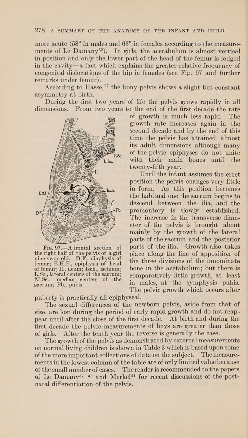 more acute (58° in males and 63° in females according to the measure- ments of Le Damany*’). In girls, the acetabulum is almost vertical in position and only the lower part of the head of the femur is lodged in the cavity—a fact which explains the greater relative frequency of congenital dislocations of the hip in females (see Fig. 97 and further remarks under femur). According to Hasse,?’ the bony pelvis shows a slight but constant asymmetry at birth. During the first two years of life the pelvis grows rapidly in all dimensions. From two years to the end of the first decade the rate _of growth is much less rapid. The growth rate increases again in the second decade and by the end of this time the pelvis has attained almost its adult dimensions although many of the pelvic epiphyses do not unite with their main bones until the twenty-fifth year. Until the infant assumes the erect position the pelvis changes very little in form. As this position becomes the habitual one the sacrum begins to descend between the ilia, and the Pb promontory is slowly established. The increase in the transverse diam- eter of the pelvis is brought about mainly by the growth of the lateral Rio parts of the sacrum and the posterior Fic. 97.—A frontal section of parts of the ilia. Growth also takes the right half of the pelvis of a girl place along the line of apposition of Pe ee een a seer the three divisions of the innominate of femur; Il., ileum; Isch., ischium; bone in the acetabulum; but there is Moe sui ola sacrum; comparatively little growth, at least sacrum; Pb., pubis. in males, at the symphysis pubis. The pelvic growth which occurs after puberty is practically all epiphyseal. The sexual differences of the newborn pelvis, aside from that of size, are lost during the period of early rapid growth and do not reap- pear until after the close of the first decade. At birth and during the first decade the pelvic measurements of boys are greater than those of girls. After the tenth year the reverse is generally the case. The growth of the pelvis as demonstrated by external measurements on normal living children is shown in Table 3 which is based upon some of the more important collections of data on the subject. ‘The measure- ments in the lowest column of the table are of only limited value because of the small number of cases. The reader is recommended to the papers of Le Damany37: 38 and Merkel*! for recent discussions of the post- natal differentiation of the pelvis. we