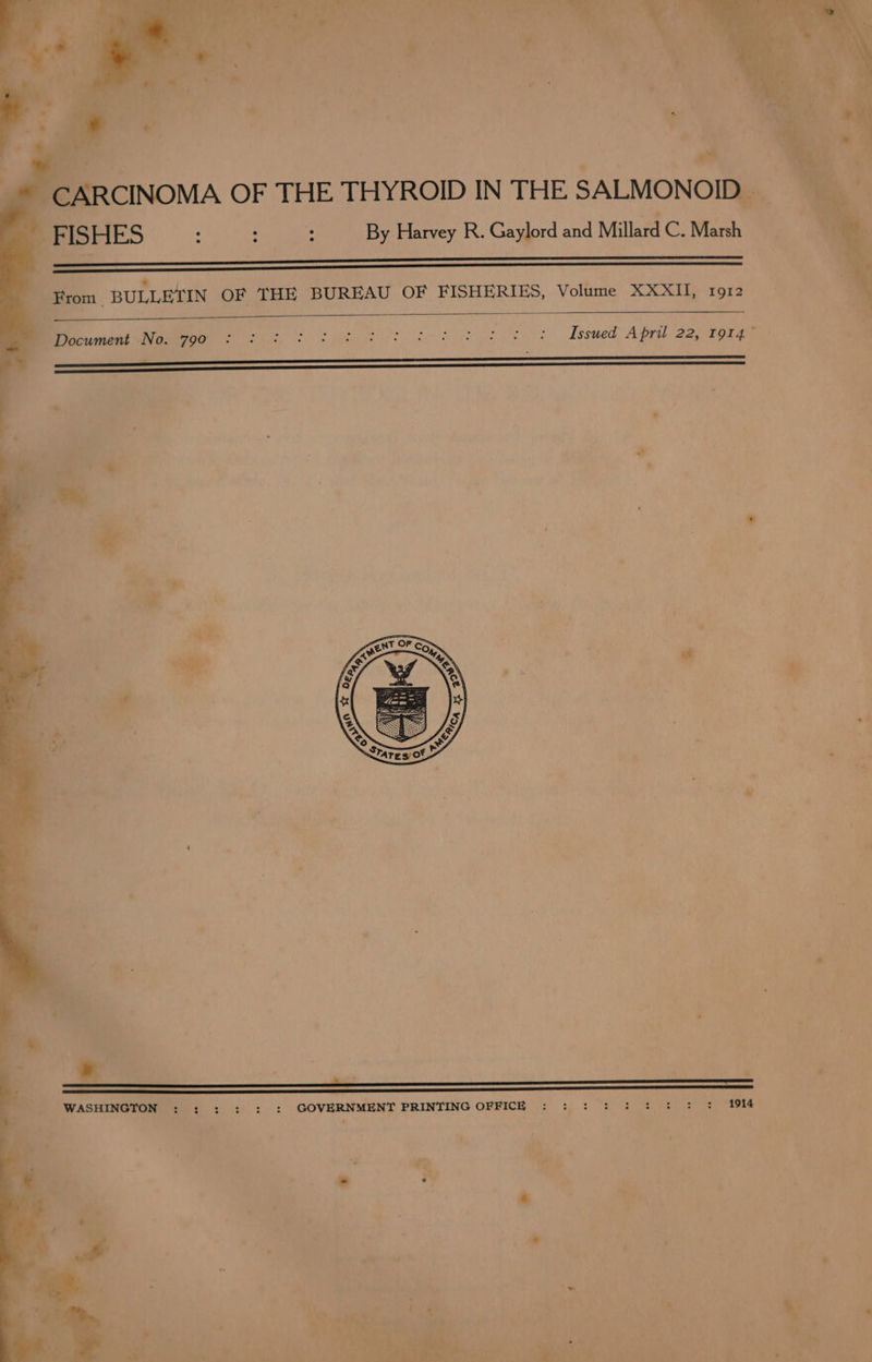 Fed A ie! “CARCINOMA OF THE THYROID IN THE SALMONOID. FISHES : : . By Harvey R. Gaylord and Millard C. Marsh *. From | BULLETIN OF THE BUREAU OF FISHERIES, Volume XXXII, 1912 Seeumenl seer oo) 6 eS Sk eg tke eo es Issued April 22, 19147 ~ e