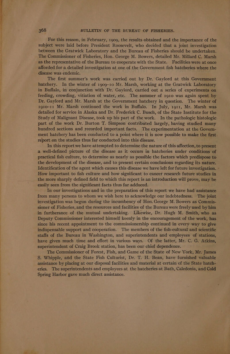 For this reason, in February, 1909, the results obtained and the importance of the subject were laid before President Roosevelt, who decided that a joint investigation between the Gratwick Laboratory and the Bureau of Fisheries should be undertaken. The Commissioner of Fisheries, Hon. George M. Bowers, detailed Mr. Millard C. Marsh as the representative of the Bureau to cooperate with the State. Facilities were at once afforded for a detailed investigation at one of the Government fish hatcheries where the disease was endemic. The first summer’s work was carried out by Dr. Gaylord at this Government hatchery. In the winter of 1909-10 Mr. Marsh, working at the Gratwick Laboratory in Buffalo, in conjunction with Dr. Gaylord, carried out a series of experiments on feeding, crowding, vitiation of water, etc. The summer of 1910 was again spent by Dr. Gaylord and Mr. Marsh at the Government hatchery in question. The winter of 1910-11 Mr. Marsh continued the work in Buffalo. In July, 1911, Mr. Marsh was detailed for service in Alaska and Dr. Frederick C. Busch, of the State Institute for the Study of Malignant Disease, took up his part of the work. In the pathologic histologic part of the work Dr. Burton T. Simpson contributed largely, having studied many hundred sections and recorded important facts. The experimentation at the Govern- ment hatchery has been conducted to a point where it is now possible to make the first, report on the studies thus far conducted into this disease. In this report we have attempted to determine the nature of this affection, to present a well-defined picture of the disease as it occurs in hatcheries under conditions of practical fish culture, to determine as nearly as possible the factors which predispose to the development of the disease, and to present certain conclusions regarding its nature. Identification of the agent which causes this disease we have left for future investigation. - How important to fish culture and how significant to cancer research future studies in the more sharply defined field to which this report is an introduction will prove, may be easily seen from the significant facts thus far adduced. In our investigations and in the preparation of this report we have had assistance from many persons to whom we wish here to acknowledge our indebtedness. The joint investigation was begun during the incumbency of Hon. George M. Bowers as Commis- sioner of Fisheries, and the resources and facilities of the Bureau were freely used by him in furtherance of the mutual undertaking. Likewise, Dr. Hugh M. Smith, who as Deputy Commissioner interested himself keenly in the encouragement of the work, has since his recent appointment to the commissionership continued in every way to give indispensable support and cooperation. ‘The members of the fish-cultural and scientific staffs of the Bureau in Washington, and superintendents and employees of stations, have given much time and effort in various ways. Of the latter, Mr. C. G. Atkins, superintendent of Craig Brook station, has been our chief dependence. The Commissioner of Forest, Fish, and Game of the State of New York, Mr. James S. Whipple, and the State Fish Culturist, Dr. T. H. Bean, have furnished valuable assistance by placing at our disposal facilities and material at certain of the State hatch- eries. The superintendents and employees at the hatcheries at Bath, Caledonia, and Cold Spring Harbor gave much direct assistance.