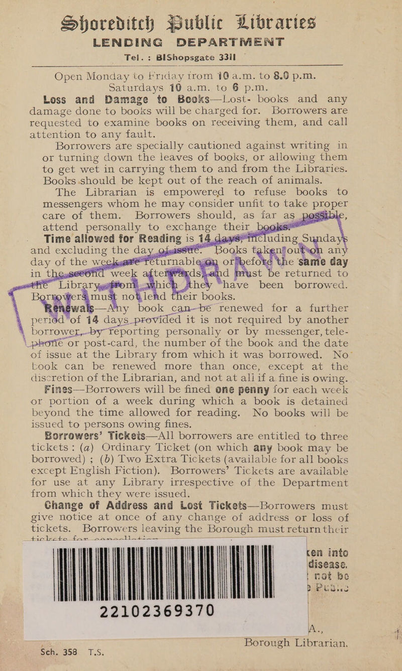 Shoreditch Public Libraries pac de lan DEPARTMENT Te : BIShopsgate 3311 Open ities to Friday irom 10 a.m. to 8.0 p.m. Saturdays 10 a.m. to 6 p.m. Loss and Damage te Books—Lost- books and any damage done to books will be charged for. Borrowers are requested to examine books on receiving them, and call attention to any fault. Borrowers are specially cautioned against writing in or turning down the leaves of books, or allowing them to get wet in carrying them to and from the Libraries. Books .should be kept out of the reach of animals. The Librarian is empowered to refuse books to messengers whom he may consider unfit to take proper care of them. Borrowers should, as far as pogsible, attend pen to ey a their bose —SO—«S the Same day ee gi st he returned to se fm been borrowed. ce lead their r books of issue at the ae ee from which it was saree No- book can be renewed more than once, except at the discretion of the Librarian, and not at aliif a fine is owing. Fines—Borrowers will be fined one penny for each week or portion of a week during which a book is detained beyond the time allowed for reading. No books will be issued to persons owing fines. Borrowers’ Tickets—Al1 borrowers are entitled to three tickets : (@) Ordinary Ticket (on which amy book may be borrowed) ; (b) Two Extra Tickets (available for all books except English Fiction). Borrowers’ Tickets are available for use at any Library irrespective of the Department from which they were issued. Change of Address and Lost Tickets—Borrowers must give notice at once of any change of address or loss of tickets. Borrowers leaving the Borough must return their ticlreto far sans.ll4i—~ cen into disease. | not be BaP ub. 22102369370 | A., Borough Librarian. eon Sch. 358 T.S.