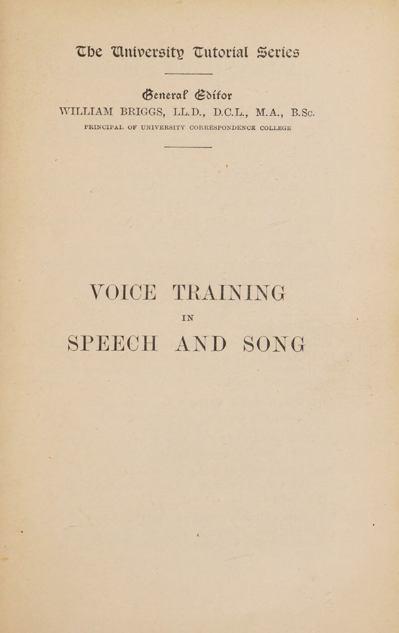 The University Tutorial Series General Editor WILLIAM BRIGGS, LL-D., D.C.L., M.A. B.Sc. PRINCIPAL OF UNIVERSITY CORRESPONDENCE COLLEGE VOICE TRAINING IN SPEECH AND SONG