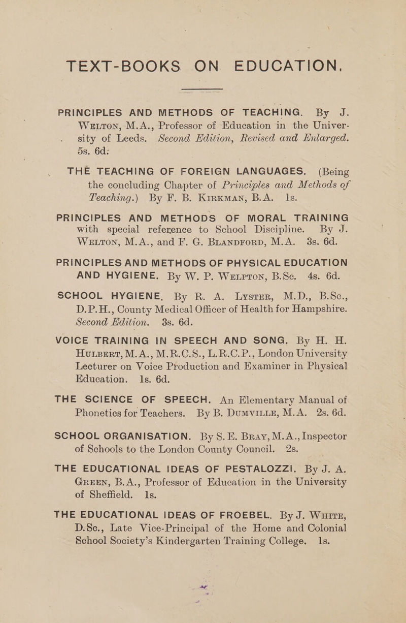 TEXT-BOOKS ON EDUCATION, PRINCIPLES AND METHODS OF TEACHING. By J. Wetton, M.A., Professor of Education in the Univer- sity of Leeds. Second Hdition, Revised and Enlarged. 5s. 6d: THE TEACHING OF FOREIGN LANGUAGES. (Being the concluding Chapter of Principles and Methods of Teaching.) By F. B. Kirxman, B.A. Ils. PRINCIPLES AND METHODS OF MORAL TRAINING with special reference to School Discipline. By J. Wetton, M.A., and F. G. BLANDFoRD, M.A. 3s. 6d. PRINCIPLES AND METHODS OF PHYSICAL EDUCATION AND HYGIENE. By W. P. Wetpron, B.Sc. 4s. 6d. SCHOOL HYGIENE, By R. A. Lysrer, M.D., B.Sc., D.P.H., County Medical Officer of Health for Hampshire. Second Edition. 3s. 6d. VOICE TRAINING IN SPEECH AND SONG. By H. H. Hvuxpert, M.A., M.R.C.S., L.R.C. P., London University Lecturer on Voice Production and Examiner in Physical Education. ls. 6d. THE SCIENCE OF SPEECH. An Hlementary Manual of Phonetics for Teachers. By B. Dumviiun, M.A. 2s. 6d. SCHOOL ORGANISATION. By S. E. Bray, M.A., Inspector of Schools to the London County Council. 2s. THE EDUCATIONAL IDEAS OF PESTALOZZI. By J. A. GREEN, B.A., Professor of Education in the University of Sheffield. 1s. THE EDUCATIONAL IDEAS OF FROEBEL. By J. Wurtz, D.Se., Late Vice-Principal of the Home and Colonial School Society’s Kindergarten Training College. 1s.