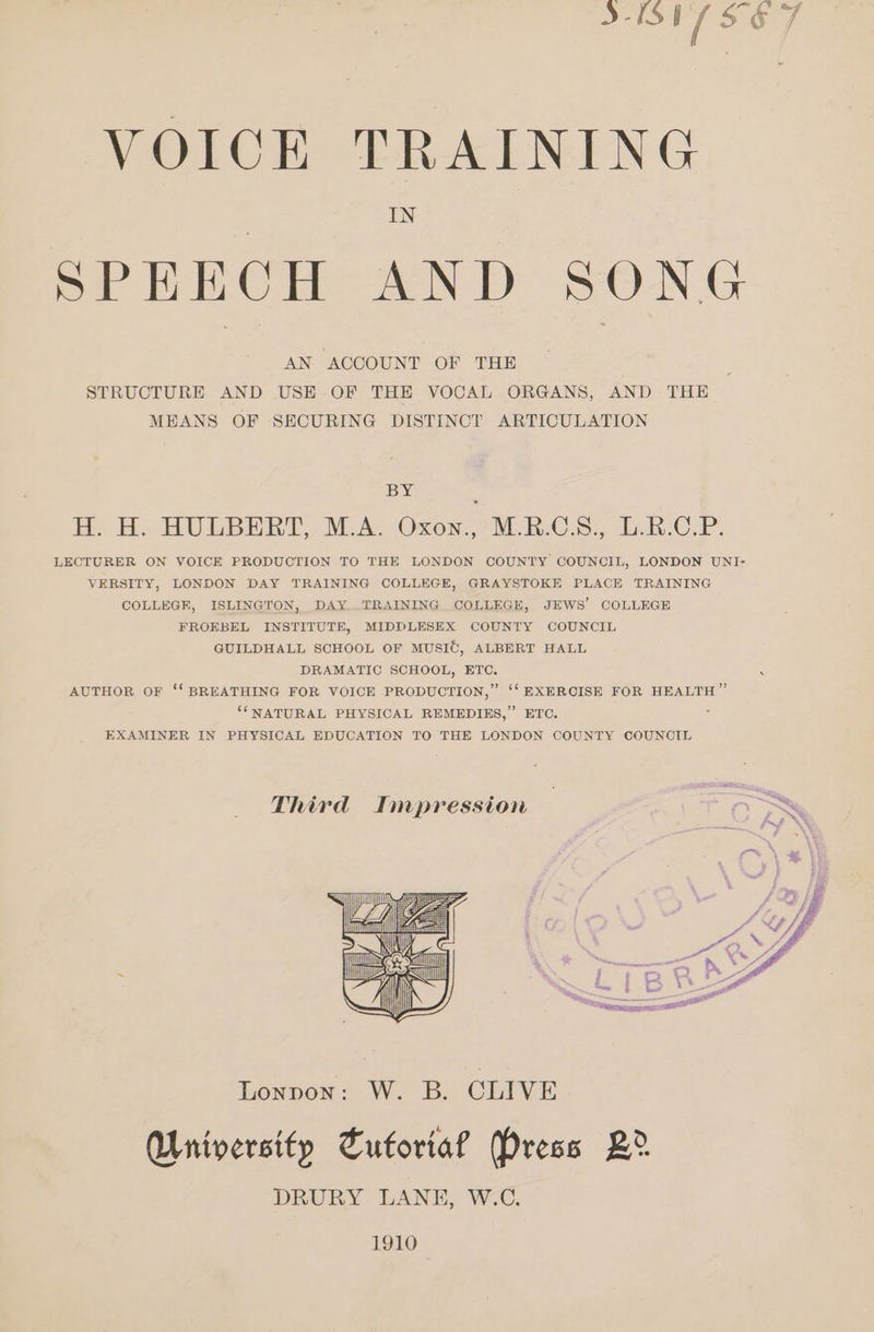 a ae VOICE TRAINING IN SPEECH AND SONG AN ACCOUNT OF THE STRUCTURE AND USE OF THE VOCAL ORGANS, AND THE MEANS OF SECURING DISTINCT ARTICULATION BY H. H. HULBERT, M.A. Oxon.’ M.R.C.S., L.B.C.P. LECTURER ON VOICE PRODUCTION TO THE LONDON COUNTY COUNCIL, LONDON UNI- VERSITY, LONDON DAY TRAINING COLLEGE, GRAYSTOKE PLACE TRAINING COLLEGR, ISLINGTON, DAY..TRAINING COLLEGE, JEWS’ COLLEGE FROEBEL INSTITUTE, MIDDLESEX COUNTY COUNCIL GUILDHALL SCHOOL OF MUSIC, ALBERT HALL DRAMATIC SCHOOL, ETC. AUTHOR OF ‘‘ BREATHING FOR VOICE PRODUCTION,” ‘‘ EXERCISE FOR HEALTH ” ‘‘NATURAL PHYSICAL REMEDIES,” ETC. 3 EXAMINER IN PHYSICAL EDUCATION TO THE LONDON COUNTY COUNCIL Third Impression oS Lonpon: W. B. CLIVE. University Tuforia? Press 2B? DRURY LANE, W.C. 1910