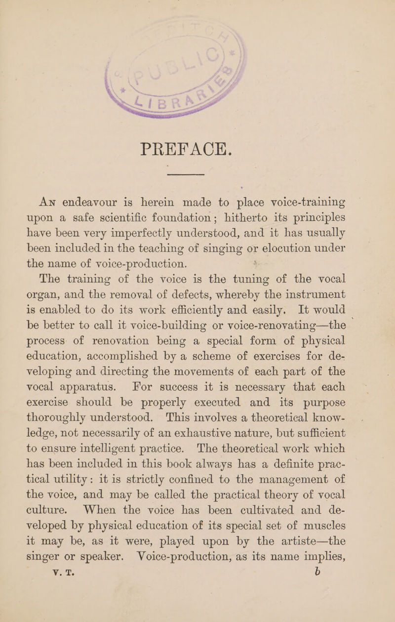 PREFACE. Aw endeavour is herein made to place voice-training upon a safe scientific foundation; hitherto its principles have been very imperfectly understood, and it has usually been included in the teaching of singing or ocuiioe under the name of voice-production. The training of the voice is the inh of the vocal organ, and the removal of defects, whereby the instrument is enabled to do its work efficiently and easily. It would be better to call it voice-building or voice-renovating—the © process of renovation being a special form of physical education, accomplished by a scheme of exercises for de- veloping and directing the movements of each part of the vocal apparatus. For success it is necessary that each exercise should be properly executed and its purpose thoroughly understood. This involves a theoretical know- ledge, not necessarily of an exhaustive nature, but sufficient to ensure intelligent practice. The theoretical work which has been included in this book always has a definite prac- tical utility: it is strictly confined to the management of the voice, and may be called the practical theory of vocal culture. When the voice has been cultivated and de- veloped by physical education of its special set of muscles it may be, as it were, played upon by the artiste—the singer or speaker. Voice-production, as its name implies,