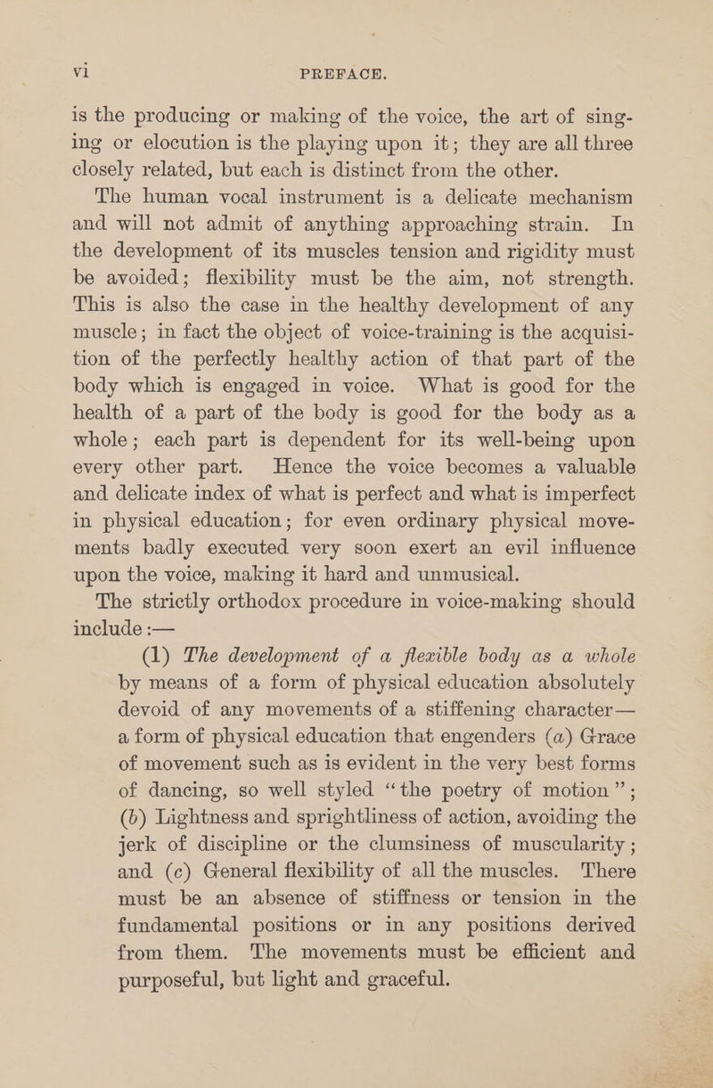 is the producing or making of the voice, the art of sing- ing or elocution is the playing upon it; they are all three closely related, but each is distinct from the other. The human vocal instrument is a delicate mechanism and will not admit of anything approaching strain. In the development of its muscles tension and rigidity must be avoided; flexibility must be the aim, not strength. This is also the case in the healthy development of any muscle; in fact the object of voice-training is the acquisi- tion of the perfectly healthy action of that part of the body which is engaged in voice. What is good for the health of a part of the body is good for the body as a whole; each part is dependent for its well-being upon every other part. Hence the voice becomes a valuable and delicate index of what is perfect and what is imperfect in physical education; for even ordinary physical move- ments badly executed very soon exert an evil influence upon the voice, making it hard and unmusical. The strictly orthodox procedure in voice-making should include :— (1) The development of a flexible body as a whole by means of a form of physical education absolutely devoid of any movements of a stiffening character — a form of physical education that engenders (a) Grace of movement such as is evident in the very best forms of dancing, so well styled “the poetry of motion”; (6) Lightness and sprightliness of action, avoiding the jerk of discipline or the clumsiness of muscularity ; and (c) General flexibility of all the muscles. There must be an absence of stiffness or tension in the fundamental positions or in any positions derived from them. The movements must be efficient and purposeful, but light and graceful.