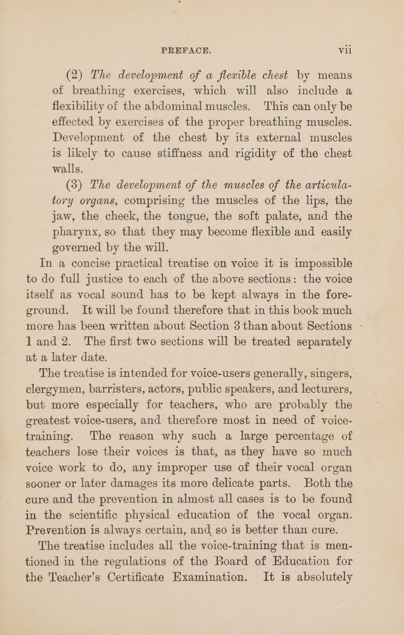 (2) The development of a flexible chest by means of breathing exercises, which will also include a flexibility of the abdominal muscles. This can only be effected by exercises of the proper breathing muscles. Development of the chest by its external muscles is likely to cause stiffness and rigidity of the chest walls. | (38) The development of the muscles of the articula- tory organs, comprising the muscles of the lips, the jaw, the cheek, the tongue, the soft palate, and the pharynx, so that they may become flexible and easily governed by the will. In a concise practical treatise on voice it 1s impossible to do full justice to each of the above sections: the voice itself as vocal sound has to be kept always in the fore- ground. It will be found therefore that in this book much more has been written about Section 3 than about Sections - land 2. The first two sections will be treated separately at a later date. The treatise is intended for voice-users generally, singers, clergymen, barristers, actors, public speakers, and lecturers, but more especially for teachers, who are probably the greatest voice-users, and therefore most in need of voice- training. The reason why such a large percentage of teachers lose their voices is that, as they have so much voice work to do, any improper use of their vocal organ sooner or later damages its more delicate parts. Both the cure and the prevention in almost all cases is to be found in the scientific physical education of the vocal organ. Prevention is always certain, and, so is better than cure. The treatise includes all the voice-training that is men- tioned in the regulations of the Board of Education for the Teacher’s Certificate Examination. It is absolutely