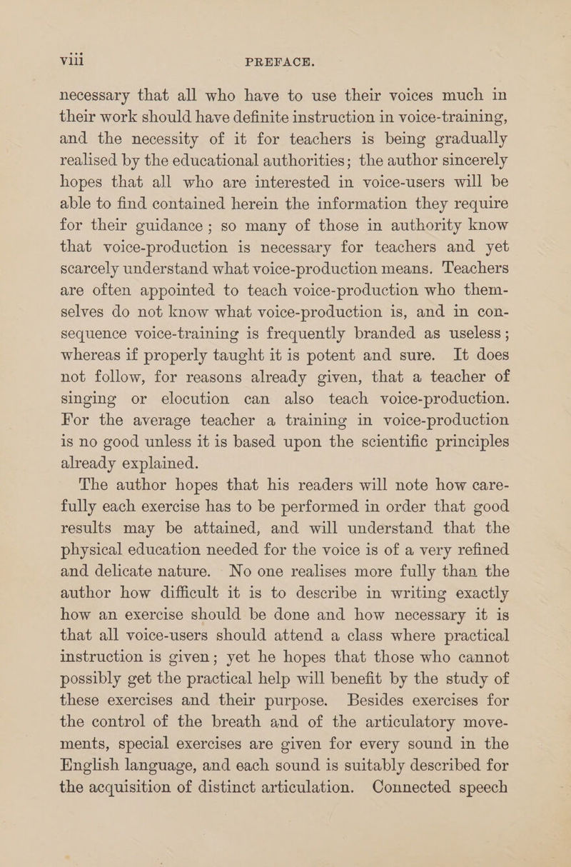 necessary that all who have to use their voices much in their work should have definite instruction in voice-training, and the necessity of it for teachers is being gradually realised by the educational authorities; the author sincerely hopes that all who are interested in voice-users will be able to find contained herein the information they require for their guidance ; so many of those in authority know that voice-production is necessary for teachers and yet scarcely understand what voice-production means. Teachers are often appointed to teach voice-production who them- selves do not know what voice-production is, and in con- sequence voice-training is frequently branded as useless ; whereas if properly taught it is potent and sure. It does not follow, for reasons already given, that a teacher of singing or elocution can also teach voice-production. For the average teacher a training in voice-production is no good unless it is based upon the scientific principles already explained. The author hopes that his readers will note how care- fully each exercise has to be performed in order that good results may be attained, and will understand that the physical education needed for the voice is of a very refined and delicate nature. No one realises more fully than the author how difficult it is to describe in writing exactly how an exercise should be done and how necessary it is that all voice-users should attend a class where practical instruction is given; yet he hopes that those who cannot possibly get the practical help will benefit by the study of these exercises and their purpose. Besides exercises for the control of the breath and of the articulatory move- ments, special exercises are given for every sound in the English language, and each sound is suitably described for the acquisition of distinct articulation. Connected speech