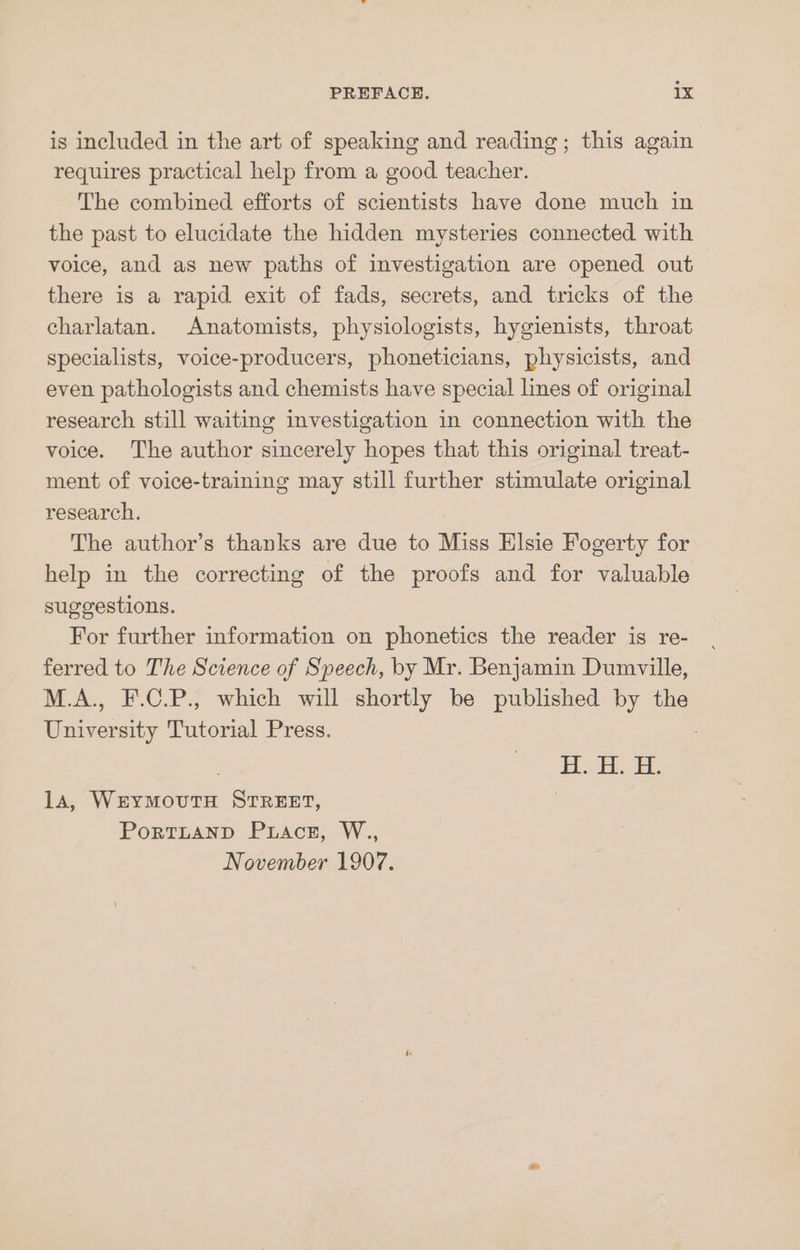is included in the art of speaking and reading; this again requires practical help from a good teacher. The combined efforts of scientists have done much in the past to elucidate the hidden mysteries connected with voice, and as new paths of investigation are opened out there is a rapid exit of fads, secrets, and tricks of the charlatan. Anatomists, physiologists, hygienists, throat specialists, voice-producers, phoneticians, physicists, and even pathologists and chemists have special lines of original research still waiting investigation in connection with the voice. The author sincerely hopes that this original treat- ment of voice-training may still further stimulate original research. The author’s thanks are due to Miss Elsie Fogerty for help in the correcting of the proofs and for valuable suggestions. For further information on phonetics the reader is re- ferred to The Science of Speech, by Mr. Benjamin Dumville, M.A., F.C.P., which will shortly be published by the University Tutorial Press. : : Hs Te. la, WrEYMouTH STREET, | | PorTLAND Pract, W., November 1907.