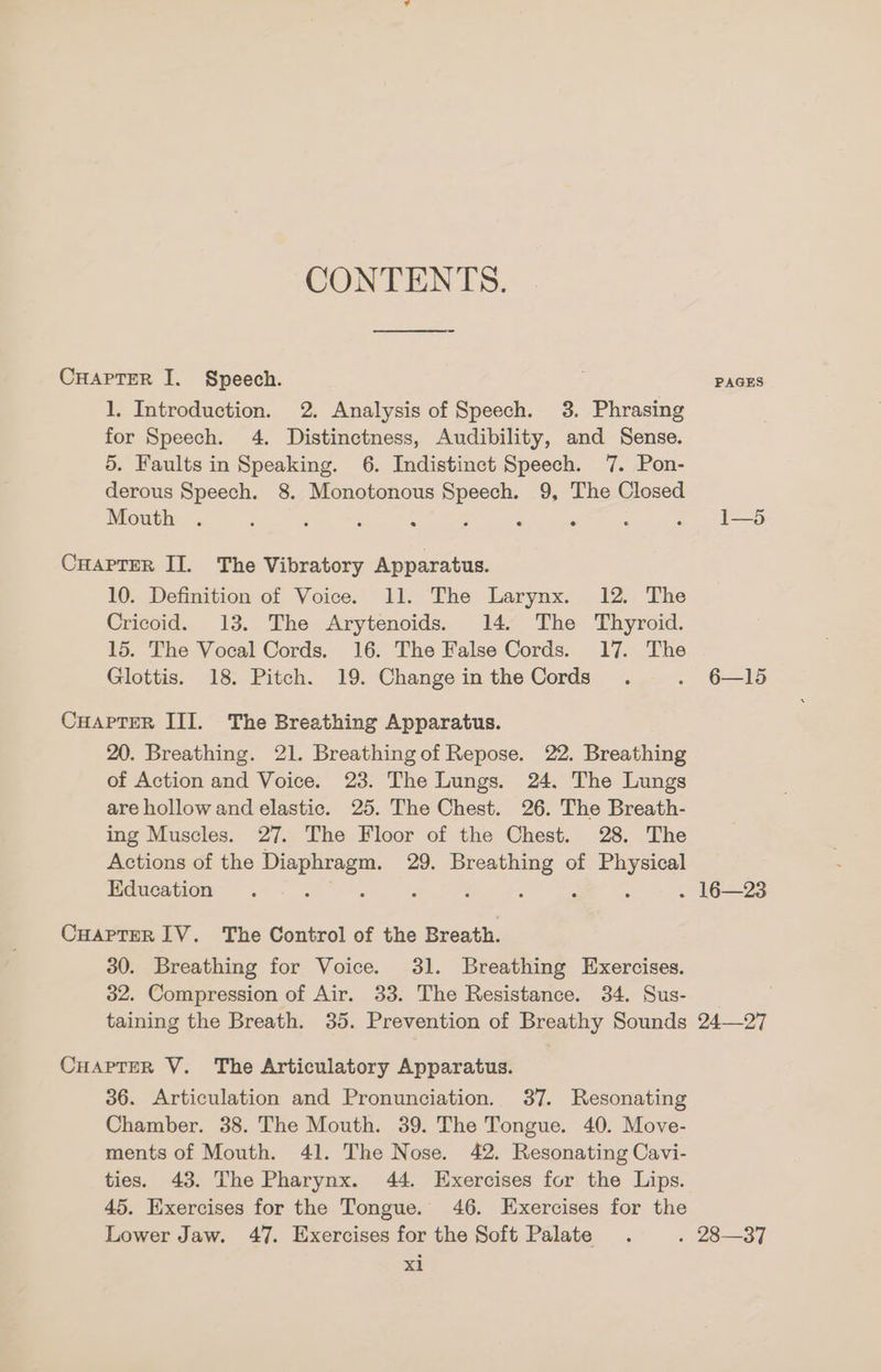 CONTENTS. ooo CHAPTER I. Speech. 1. Introduction. 2. Analysis of Speech. 3. Phrasing for Speech. 4. Distinctness, Audibility, and Sense. 5. Faults in Speaking. 6. Indistinct Speech. 7. Pon- derous Speech. 8. Monotonous aa 9, The Closed Mouth ‘ ; < ‘ . ; : CuapTer II. The Vibratory Apparatus. 10. Definition of Voice. 11. The Larynx. 12. The Cricoid. 13. The Arytenoids. 14. The Thyroid. 15. The Vocal Cords. 16. The False Cords. 17. The Glottis. 18. Pitch. 19. Change in the Cords CuaApTerR III. The Breathing Apparatus. 20. Breathing. 21. Breathing of Repose. 22. Breathing of Action and Voice. 23. The Lungs. 24. The Lungs are hollow and elastic. 25. The Chest. 26. The Breath- ing Muscles. 27. The Floor of the Chest. 28. The Actions of the Be 29. Breathing of be a Education é : ; : Cuaprer IV. The Control of the Breath. 30. Breathing for Voice. 31. Breathing Exercises. 32. Compression of Air. 33. The Resistance. 34. Sus- taining the Breath. 35. Prevention of Breathy Sounds CHAPTER V. The Articulatory Apparatus. 36. Articulation and Pronunciation. 37. Resonating Chamber. 38. The Mouth. 39. The Tongue. 40. Move- ments of Mouth. 41. The Nose. 42. Resonating Cavi- ties. 43. The Pharynx. 44. Exercises for the Lips. 45. Exercises for the Tongue. 46. Exercises for the Lower Jaw. 47. Exercises for the Soft Palate xi PAGES 6—15 16—23 24—27