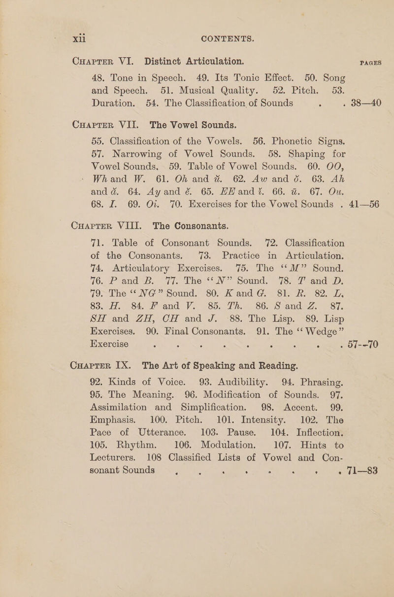 Cuaptrer VI. Distinct Articulation. PAGES 48. Tone in Speech. 49. Its Tonic Effect. 50. Song and Speech. 51. Musical Quality. 52. Pitch. 53. Duration. 54. The Classification, of Sounds , . 388—40 Cuapter VII. The Vowel Sounds. 55. Classification of the Vowels. 56. Phonetic Signs. 57. Narrowing of Vowel Sounds. 58. Shaping for Vowel Sounds. 59. Table of Vowel Sounds. 60. OO, Whand W. 61. OA and # 62. Aw and 0. 63. Ah and dad. 64. Ayand é&amp; 65. HH and? 66. @ 67. Ou. 68. I. 69. Ov. 70. Exercises for the Vowel Sounds . 41—56 CuaprterR VIII. The Consonants. 71. Table of Consonant Sounds. 72. Classification of the Consonants. 73. Practice in Articulation. 74. Articulatory Exercises. 75. The ‘‘M” Sound. 76. *P and «B. 77) The NV Sound. 78: 4 andi: 79. The *“* NG” Sound. 80. KandG@. 81. R. 82. LD, 83.. 77, 84. F and Vi 85. Th. - 86.58 and.Z. ~87. SH and ZH, CH and J. -88. The Lisp. 89. Lisp Exercises. 90. Final Consonants. 91. The ‘‘ Wedge” Exercise ; 2 ; p ; ; : ; . 57--70 CHarTeR IX. The Art of Speaking and Reading. 92. Kinds of Voice. 93. Audibility. 94. Phrasing. 95. The Meaning. 96. Modification of Sounds. 97. Assimilation and Simplification. 98. Accent. 99. Emphasis. 100. Pitch. 101. Intensity. 102. The Pace of Utterance. 103. Pause. 104. Inflection. 105. Rhythm. 106. Modulation. 107. Hints to Lecturers. 108 Classified Lists of Vowel and Con- sonant Sounds F ; : : é ; ; . T1—83
