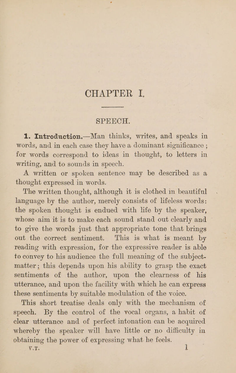 SPEECH. 1. Introduction.—Man thinks, writes, and speaks in words, and in each case they have a dominant significance ; for words correspond to ideas in thought, to letters in writing, and to sounds in speech. A written or spoken sentence may be described as a thought expressed in words. The written thought, although it is clothed in beautiful language by the author, merely consists of lifeless words: the spoken thought is endued with life by the speaker, whose aim it is to make each sound stand out clearly and ~ to give the words just that appropriate tone that brings out the correct sentiment. This is what is meant by reading with expression, for the expressive reader is able to convey to his audience the full meaning of the subject- matter; this depends upon his ability to grasp the exact sentiments of the author, upon the clearness of his utterance, and upon the facility with which he can express these sentiments by suitable modulation of the voice. This short treatise deals only with the mechanism of speech. By the control of the vocal organs, a habit of clear utterance and of perfect intonation can be acquired whereby the speaker will have little or no difficulty in obtaining the power of expressing what he feels. RoE.
