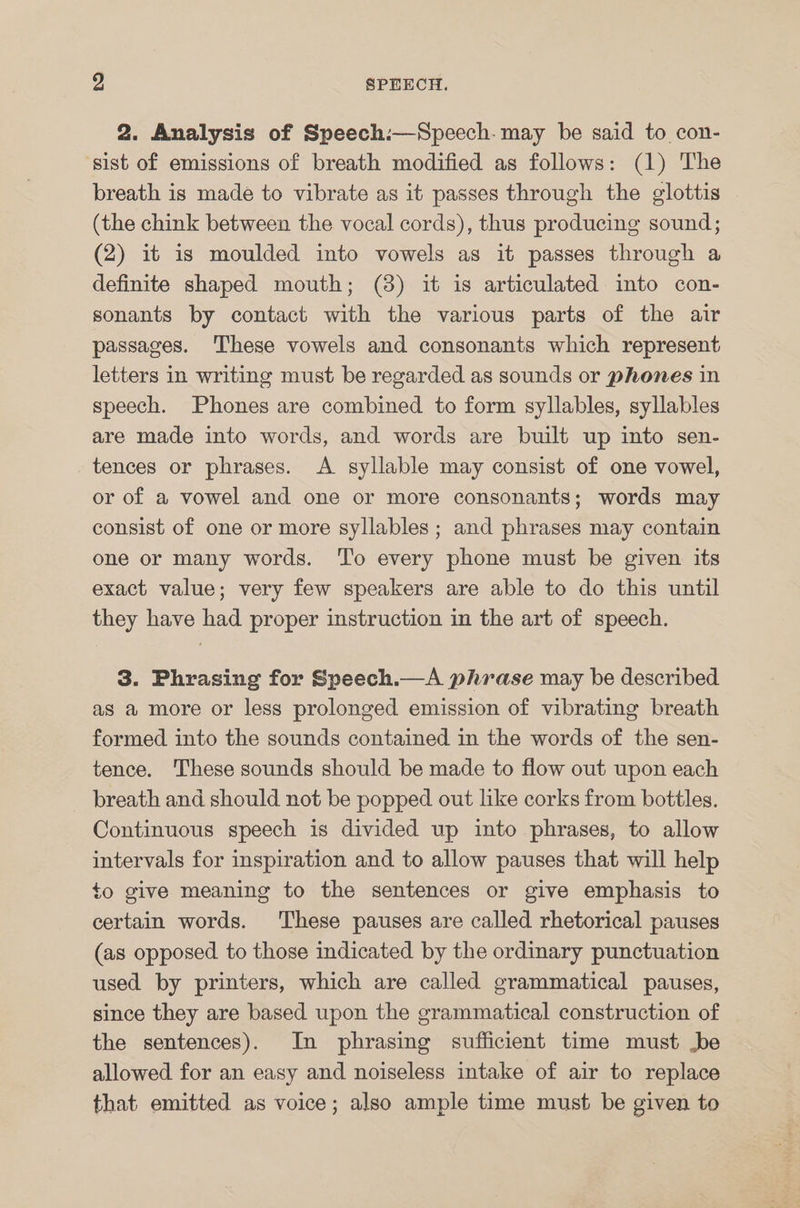 2. Analysis of Speech:—Speech. may be said to con- sist of emissions of breath modified as follows: (1) The breath is made to vibrate as it passes through the glottis (the chink between the vocal cords), thus producing sound; (2) it is moulded into vowels as it passes through a definite shaped mouth; (3) it is articulated into con- sonants by contact with the various parts of the air passages. These vowels and consonants which represent letters in writing must be regarded as sounds or phones in speech. Phones are combined to form syllables, syllables are made into words, and words are built up into sen- tences or phrases. A syllable may consist of one vowel, or of a vowel and one or more consonants; words may consist of one or more syllables ; and phrases may contain one or many words. To every phone must be given its exact value; very few speakers are able to do this until they have had proper instruction in the art of speech. 3. Phrasing for Speech.—A phrase may be described as a more or less prolonged emission of vibrating breath formed into the sounds contained in the words of the sen- tence. These sounds should be made to flow out upon each breath and should not be popped out like corks from bottles. Continuous speech is divided up into phrases, to allow intervals for inspiration and to allow pauses that will help to give meaning to the sentences or give emphasis to certain words. These pauses are called rhetorical pauses (as opposed to those indicated by the ordinary punctuation used by printers, which are called grammatical pauses, since they are based upon the grammatical construction of the sentences). In phrasing sufficient time must be allowed for an easy and noiseless intake of air to replace that emitted as voice; also ample time must be given to