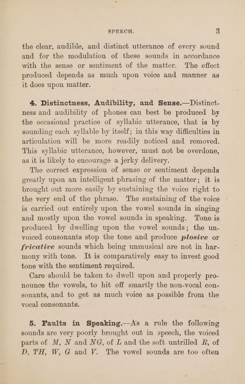 the clear, audible, and distinct utterance of every sound and for the modulation of these sounds in accordance with the sense or sentiment of the matter. The effect produced depends as much upon voice and manner as it does upon matter. ) 4. Distinctness, Audibility, and Sense.—Distinct- ness and audibility of phones can best be produced by the occasional practice of syllabic utterance, that is by sounding each syllable by itself; in this way difficulties in articulation will be more readily noticed and removed. This syllabic utterance, however, must not be overdone, as it is likely to encourage a jerky delivery. The correct expression of sense or sentiment depends ereatly upon an intelligent phrasing of the matter; it is brought out more easily by sustaining the voice right to the very end of the phrase. The sustaining of the voice is carried out entirely upon the vowel sounds in singing and mostly upon the vowel sounds in speaking. ‘Tone is produced by dwelling upon the vowel sounds; the un- voiced consonants stop the tone and produce plosive or fricative sounds which being unmusical are not in har- mony with tone. It is comparatively easy to invest good tone with the sentiment required. 5 Care should be taken to dwell upon and properly pro- nounce the vowels, to hit off smartly the non-vocal con- sonants, and to get as much voice as possible from the vocal consonants. 5. Faults in Speaking.—As a rule the following sounds are very poorly brought out in speech, the voiced parts of M, N and NG, of LZ and the soft untrilled R, of D, TH, W, G and V. The vowel sounds are too often