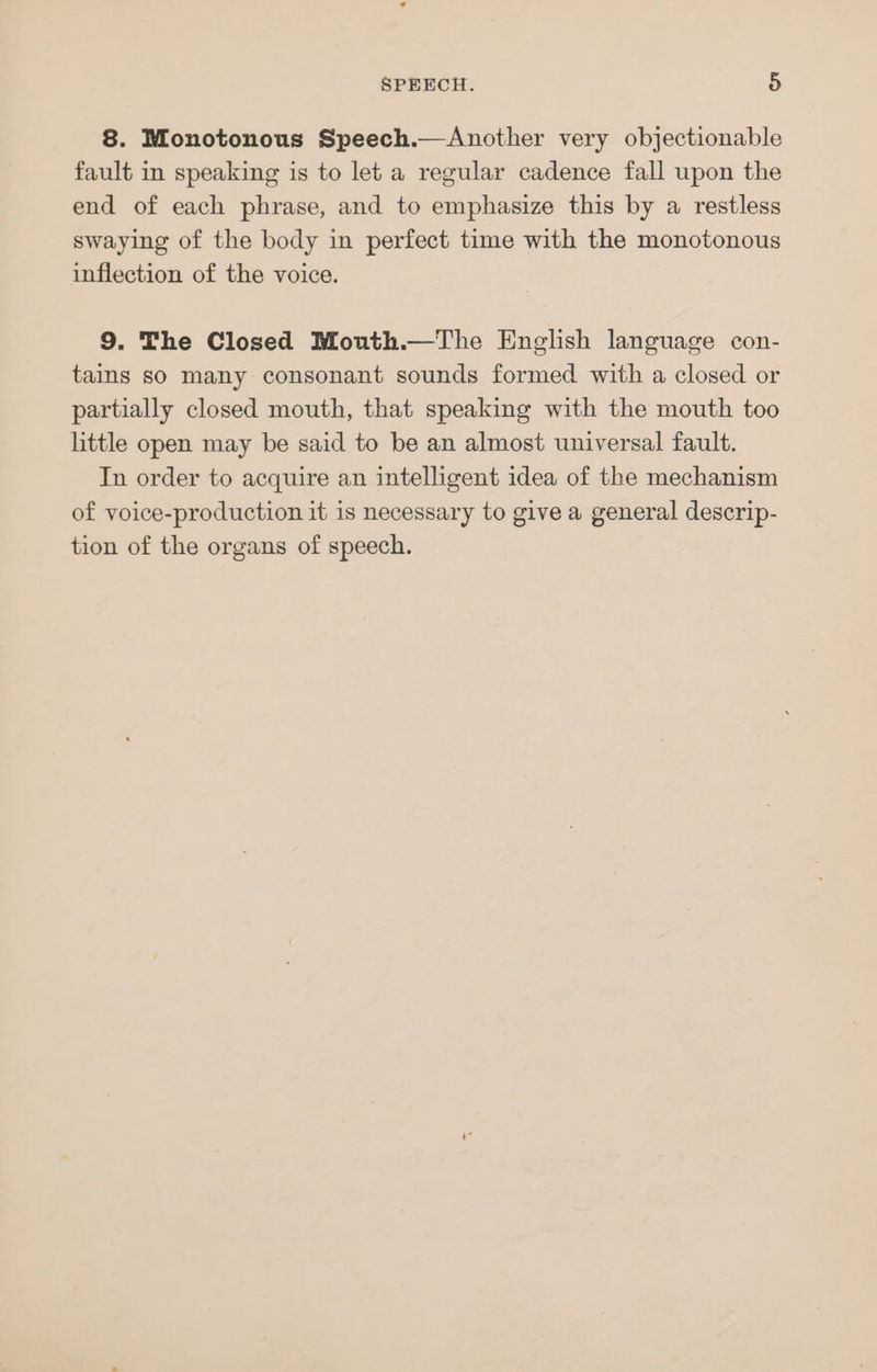 8. Monotonous Speech.—Another very objectionable fault in speaking is to let a regular cadence fall upon the end of each phrase, and to emphasize this by a restless swaying of the body in perfect time with the monotonous inflection of the voice. 9. The Closed Mouth.—The English language con- tains so many consonant sounds formed with a closed or partially closed mouth, that speaking with the mouth too little open may be said to be an almost universal fault. In order to acquire an intelligent idea of the mechanism of voice-production it is necessary to give a general descrip- tion of the organs of speech.
