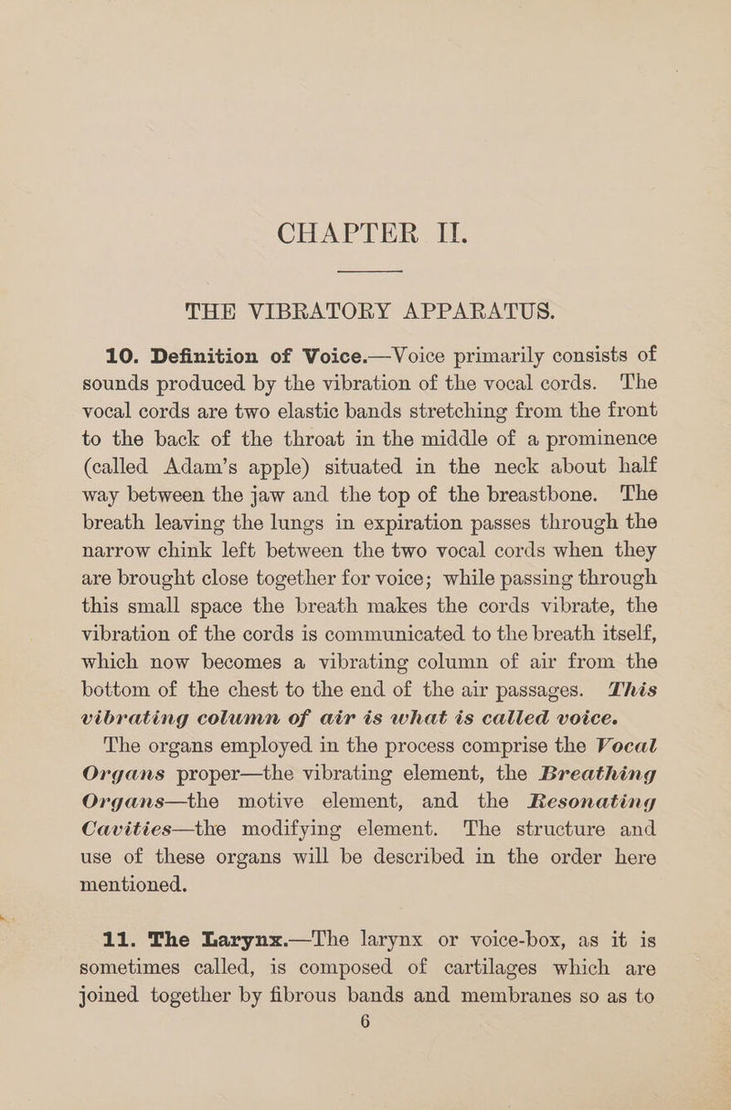 ———— et THE VIBRATORY APPARATUS. 10. Definition of Voice.—Voice primarily consists of sounds produced by the vibration of the vocal cords. The vocal cords are two elastic bands stretching from the front to the back of the throat in the middle of a prominence (called Adam’s apple) situated in the neck about half way between the jaw and the top of the breastbone. The breath leaving the lungs in expiration passes through the narrow chink left between the two vocal cords when they are brought close together for voice; while passing through this small space the breath makes the cords vibrate, the vibration of the cords is communicated to the breath itself, which now becomes a vibrating column of air from the bottom of the chest to the end of the air passages. This vibrating column of air is what is called voice. The organs employed in the process comprise the Vocal Organs proper—the vibrating element, the Breathing Organs—the motive element, and the Resonating Cavities—the modifying element. The structure and use of these organs will be described in the order here mentioned. 11. The Larynx.—The larynx or voice-box, as it is sometimes called, is composed of cartilages which are joined together by fibrous bands and membranes so as to