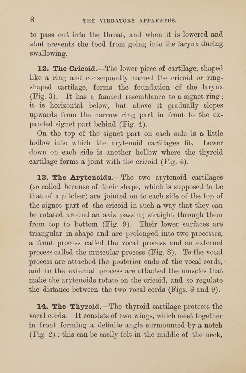 to pass out into the throat, and when it is lowered and shut prevents the food from going into the larynx during swallowing. 12. The Cricoid.—The lower piece of cartilage, shaped like a ring and consequently named the cricoid or ring- shaped cartilage, forms the foundation of the larynx (Fig. 3). It has a fancied resemblance to a signet ring ; it is horizontal below, but above it gradually slopes upwards from the narrow ring part in front to the ex- panded signet part behind (Fig. 4). On the top of the signet part on each side is a little hollow into which the arytenoid cartilages fit. Lower down on each side is another hollow where the thyroid cartilage forms a joint with the cricoid (Fig. 4). 13. The Arytenoids.—The two arytenoid cartilages (so called because of their shape, which is supposed to be that of a pitcher) are jointed on to each side of the top of the signet part of the cricoid in such a way that they can be rotated around an axis passing straight through them from top to bottom (Fig. 9). Their lower surfaces are triangular in shape and are prolonged into two processes, a front process called the vocal process and an external process called the muscular process (Fig. 8). To the vocal process are attached the posterior ends of the vocal cords, and to the external process are attached the muscles that make the arytenoids rotate on the cricoid, and so regulate the distance between the two vocal cords (Figs. 8 and 9). 14. The Thyroid.—The thyroid cartilage protects the vocal cords. It consists of two wings, which meet together in front forming a definite angle surmounted by a notch (Fig. 2); this can be easily felt in the middle of the neck,