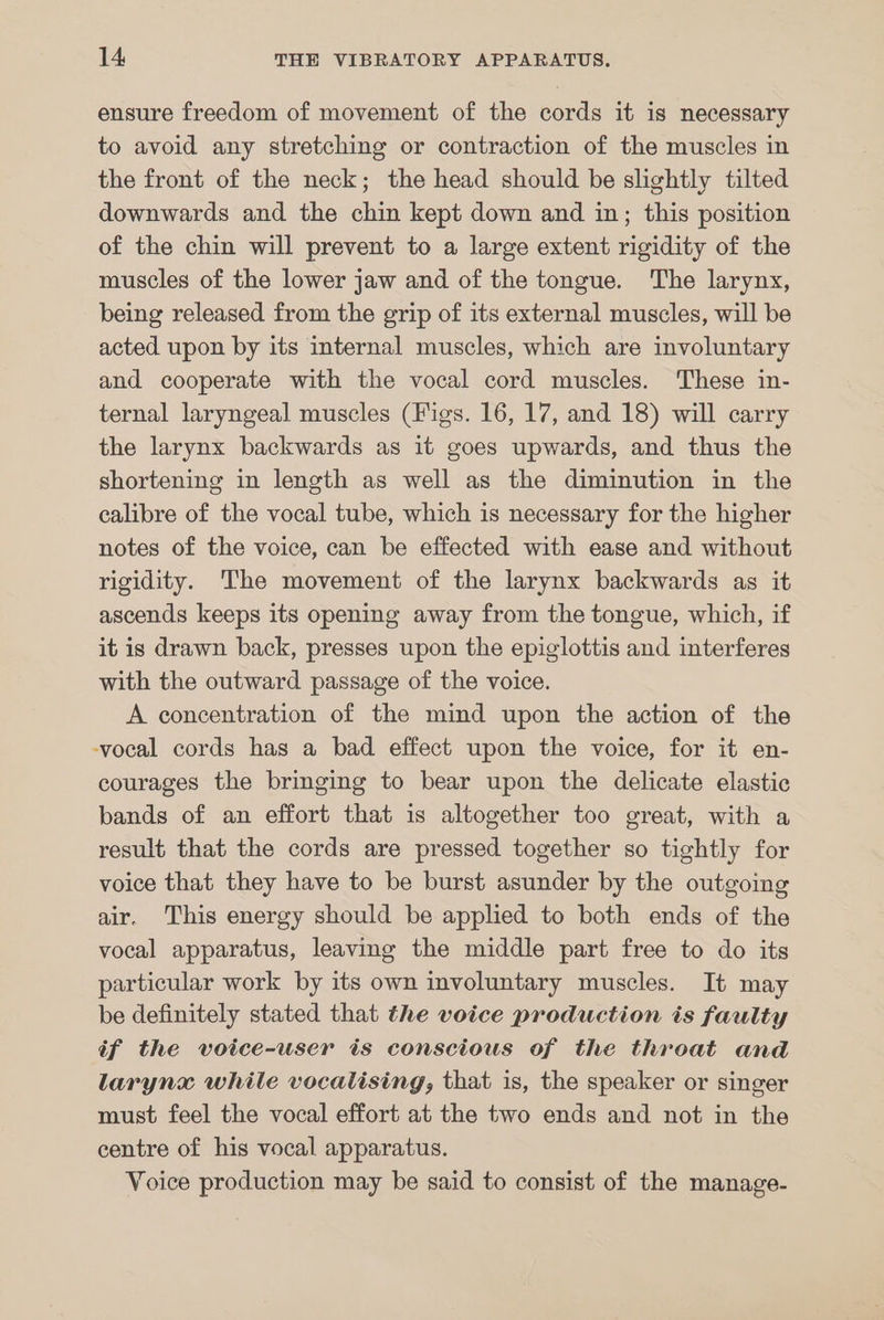 ensure freedom of movement of the cords it is necessary to avoid any stretching or contraction of the muscles in the front of the neck; the head should be slightly tilted downwards and the chin kept down and in; this position of the chin will prevent to a large extent rigidity of the muscles of the lower jaw and of the tongue. The larynx, being released from the grip of its external muscles, will be acted upon by its internal muscles, which are involuntary and cooperate with the vocal cord muscles. These in- ternal laryngeal muscles (Figs. 16, 17, and 18) will carry the larynx backwards as it goes upwards, and thus the shortening in length as well as the diminution in the calibre of the vocal tube, which is necessary for the higher notes of the voice, can be effected with ease and without rigidity. The movement of the larynx backwards as it ascends keeps its opening away from the tongue, which, if it is drawn back, presses upon the epiglottis and interferes with the outward passage of the voice. A concentration of the mind upon the action of the -vocal cords has a bad effect upon the voice, for it en- courages the bringing to bear upon the delicate elastic bands of an effort that is altogether too great, with a result that the cords are pressed together so tightly for voice that they have to be burst asunder by the outgoing air. This energy should be applied to both ends of the vocal apparatus, leaving the middle part free to do its particular work by its own involuntary muscles. It may be definitely stated that the voice production is faulty if the voice-user tis conscious of the throat and larynx while vocalising, that is, the speaker or singer must feel the vocal effort at the two ends and not in the centre of his vocal apparatus. Voice production may be said to consist of the manage-