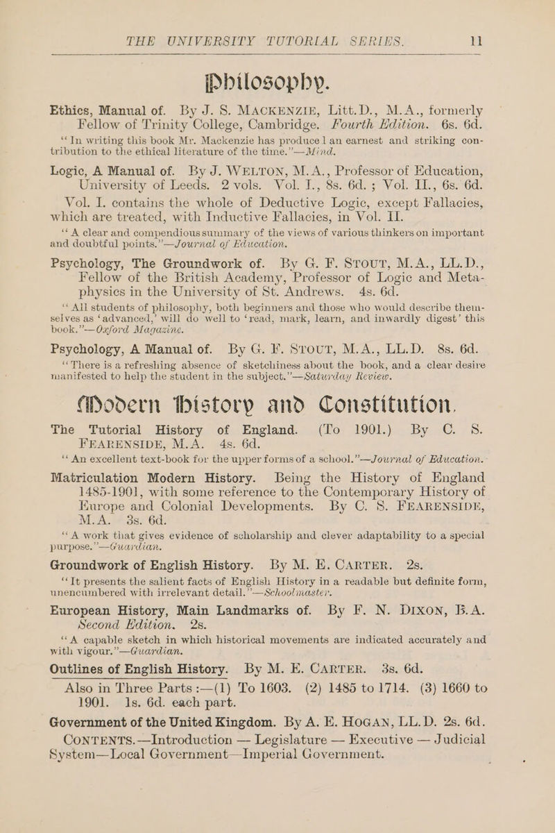 IPbilosophy. Ethics, Manual of. By J. 8S. MACKENZIE, Litt.D., M.A., formerly Fellow of Trinity College, Cambridge. Fourth Hdition. 6s. 6d. ‘“TIn writing this book Mr. Mackenzie has produce lan earnest and striking con- tribution to the ethical literature of the time.”—Mind. Logic, A Manual of. By J. WELTON, M.A., Professor of Education, University of Leeds. 2 vols. Vol. J., 8s. 6d.; Vol. IL., 6s.-6d. Vol. I. contains the whole of Deductive Logic, except Fallacies, which are treated, with Inductive Fallacies, in Vol. II. “A clear and compendioussummary of the views of various thinkers on important and doubtful points.’—Journal of Education. Psychology, The Groundwork of. By G. F. Srout, M.A., LL.D., Fellow of the British Academy, Professor of Logic and Meta- physics in the University of St. Andrews. 4s. 6d. “All students of philosophy, both beginners and those who would describe them- selves as ‘advanced,’ will do well to ‘read, mark, learn, and inwardly digest’ this book.” —Oxford Magazine. Psychology, A Manual of. By G. F. Srout, M.A., LL.D. 8s. 6d. “There is a refreshing absence of sketchiness about the book, anda clear desire manifested to help the student in the subject.” —Saturday Review. Modern Ibistorp and Constitution. The Tutorial History of England. (To 1901.) By CG. SB. FEARENSIDE, M.A. 4s. 6d. “ An excellent text-book for the upper forms of a school.”—Journal of Education. Matriculation Modern History. Being the History of England 1485-1901, with some reference to the Contemporary History of Kurope and Colonial Developments. By C. 8. FEARENSIDE, M.A. 138.60: ““A work that gives evidence of scholarship and clever adaptability to a special purpose. —Guardian. Groundwork of English History. By M. E. CARTER. 2s. “Tt presents the salient facts of English History in a readable but definite form, unencumbered with irrelevant detail.” —Schoolinaster. European History, Main Landmarks of. By F. N. Dixon, B.A. Second Edition. 2s. “A capable sketch in which historical movements are indicated accurately and with vigour.” —Guardian. Outlines of English History. By M. E. CARTER. 3s. 6d. Also in Three Parts :—(1) To 1603. (2) 1485 to 1714. (3) 1660 to 1901. 1s. 6d. each part. Government of the United Kingdom. By A. E. HoGAN, LL.D. 2s. 6d. CoNTENTS.—Introduction — Legislature — Executive — Judicial System— Local Government—Imperial Government.