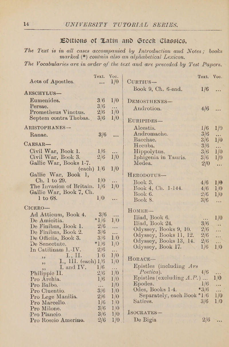 Text. Acts of Apostles. AESCHYLUS— Eumenides. 3/6 Persae. 3/6 Prometheus Vinctus. 2/6 Septem contra Thebas.. 3/6 ARISTOPHANES— Ranae. 3/6 CAESAR— Civil War, Book 1. 1/6 Civil War, Book 3. 2/6 Gallic War, Books 1-7. (each) 1/6 Gallic War, Book 1, Ch. 1 to 29. 1/0 - The Invasion of Britain. 1/6 Gallic War, Book 7, Ch. 1 to 68. 1/0 CICERO— Ad Atticum, Book 4. 3/6 De Amicitia. ian WG) De Finibus, Book 1. 2/6 De Finibus, Book 2. 3/6 De Officiis, Book 3. 3/6 De Senectute. *1/6 In Catilinam 1.-IV. 2/6 5 di SEA, 1/6 sy J., 111. (each) 1/6 a Teand LV. .. 1/6 Philippie I. 2/6 Pro Archia. 1/6 Pro Balbo. 2 Pro Ciuentio. 3/6 Pro Lege Manila. 2/6 Pro Marcello. 1/6 Pro Milone. 3/6 Pro Plancio. 3/6 Pro Roscio Amerine. 1/0 1/0 1/0 1/0 1/0 1/0 Text. Currius— Book 9, Ch, 6-end. 1/6 DEMOSTHENES— Androtion. 4/6 KURIPIDES— Alcestis. 1/6 Andromache. 3/6 Bacchae. 3/6 Heceuba. 3/6 Hippolytus. 3/6 Iphigenia in Tauris. 3/6 Medea. 2/0 HERODOTUS— Book 3. 4/6 Book 4, Ch. 1-144. 4/6 Book 6. 2/6 Book 8. ; 3/6 HOMER— Iliad, Book 6. - Iliad, Book 24. 3/6 Odyssey, Books 9, 10. — 2/6 Odyssey, Books 11, 12. 2/6 Odyssey, Books 13, 14. 2/6 Odyssey, Book 17. 1/6 | Horace— Epistles (including Ars Poetica). 4/6 Epistles (excluding A.P.)... Kpodes. 1/6 Odes, Books 1-4. *3/6 Separately, each Book *1/6 Satires, 3/6 IsOCRATES— De Bigis. 2/6 Voc. 1/0 1/0 1/0 1/0