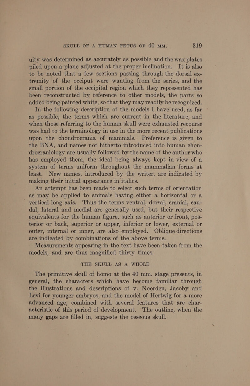 uity was determined as accurately as possible and the wax plates piled upon a plane adjusted at the proper inclination. It is also to be noted that a few sections passing through the dorsal ex- tremity of the occiput were wanting from the series, and the small portion of the occipital region which they represented has been reconstructed by reference to other models, the parts so added being painted white, so that they may readily be recognized. In the following description of the models I have used, as far as possible, the terms which are current in the literature, and when those referring to the human skull were exhausted recourse was had to the terminology in use in the more recent publications upon the chondrocrania of mammals. Preference is given to the BNA, and names not hitherto introduced into human chon- drocraniology are usually followed by the name of the author who has employed them, the ideal being always kept in view of a system of terms uniform throughout the mammalian forms at least. New names, introduced by the writer, are indicated by making their initial appearance in italics. An attempt has been made to select such terms of orientation as may be applied to animals having either a horizontal or a vertical long axis. Thus the terms ventral, dorsal, cranial, cau- dal, lateral and medial are generally used, but their respective equivalents for the human figure, such as anterior or front, pos- terior or back, superior or upper, inferior or lower, external or outer, internal or inner, are also employed. Oblique directions are indicated by combinations of the above terms. _ Measurements appearing in the text have been taken from the models, and are thus magnified thirty times. THE SKULL AS A WHOLE The primitive skull of homo at the 40 mm. stage presents, in general, the characters which have become familiar through the illustrations and descriptions of v. Noorden, Jacoby and Levi for younger embryos, and the model of Hertwig for a more advanced age, combined with several features that are char- acteristic of this period of development. The outline, when the many gaps are filled in, suggests the osseous skull.