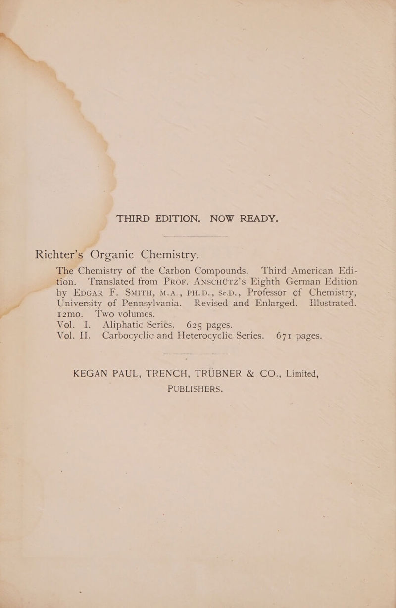 THIRD EDITION. NOW READY. Richter’s Organic Chemistry. The Chemistry of the Carbon Compounds. Third American Edi- tion. ‘Translated from Pror. ANSCHUTz’s Eighth German Edition by Epcar F. SMITH, M.A., PH.D., SeD., Professor of Chemistry, University of Pennsylvania. Revised and Enlarged. Illustrated. ı2mo. Two volumes. Molsei zz Aliphatiesseries “025 paces: Vol. II. Carbocyclic and Heterocyclic Series. 671 pages. KEGAN PAUL, TRENCH, TRÜBNER &amp; CO., Limited, PUBLISHERS.