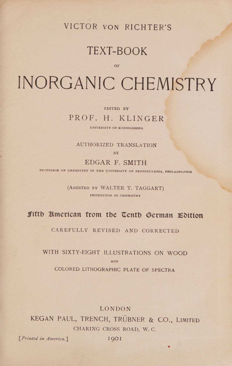 VICTOR von RICHTER’S TEXT-BOOK OF INORGANIC CHEMISTRY EDITED BY PaO eb TE NC ER UNIVERSITY OF KOENIGSBERG AUTHORIZED TRANSLATION BY EDGAR F. SMITH PROFESSOR OF CHEMISTRY IN THE UNIVERSITY OF PENNSYLVANIA, PHILADELPHIA (Assistep By WALTER T. TAGGART) Weg, INSTRUCTOR IN CHEMISTRY Fitth American from the Tenth German Edition CAREFULLY REVISED AND CORRECTED WITH SIXTY-EIGHT ILLUSTRATIONS ON WOOD AND COLORED LITHOGRAPHIC PLATE OF SPECTRA LONDON KEGAN PAUL, TRENCH, TRUBNER &amp; CO., LIMITED CHARING CROSS ROAD, W,C. [ Printed in America.) 1901