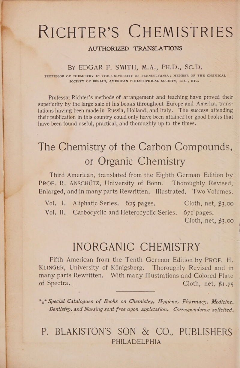 | Te Be a A a re ME i ie Na RICHTER’S CHEMISTRIES AUTHORIZED TRANSLATIONS BY EDGAR F, SMITB, MAP ER I Sch PROFESSOR OF CHEMISTRY IN THE UNIVERSITY OF PENNSYLVANIA; MEMBER OF THE CHEMICAL SOCIETY OF BERLIN, AMERICAN PHILOSOPHICAL SOCIETY, ETC., ETC. Professor Richter’s methods of arrangement and teaching have proved their superiority by the large sale of his books throughout Europe and America, trans- lations having been made in Russia, Holland, and Italy. The success attending their publication in this country could only have been attained for good books that have been found useful, practical, and thoroughly up to the times. The Chemistry of the Carbon Compounds, or Organic Chemistry Third American, translated from the Eighth German Edition by PROF. R. ANSCHÜTZ, University of Bonn. Thoroughly Revised, Enlarged, and in many parts Rewritten. Illustrated. Two Volumes. Vol. I. Aliphatic Series. 625 pages. Cloth, net, $3.00 Vol. II. Carbocyclic and Heterocyclic Series. 671 pages. Cloth, net, $3.00 INORGANIC CHEMISTRY Fifth American from the Tenth German Edition by PROF. H. KLINGER, University of Konigsberg. Thoroughly Revised and in many parts Rewritten. With many Illustrations and Colored Plate of Spectra. Cloth, net, $1.75 *,* Special Catalogues of Books on Chemistry, Hygiene, Pharmacy, Medicine, Dentistry, and Nursing sent free upon application. Correspondence solicited. P, BLAKISTONS SON .&amp; CO., PUBLISHERS® PHILADELPHIA |