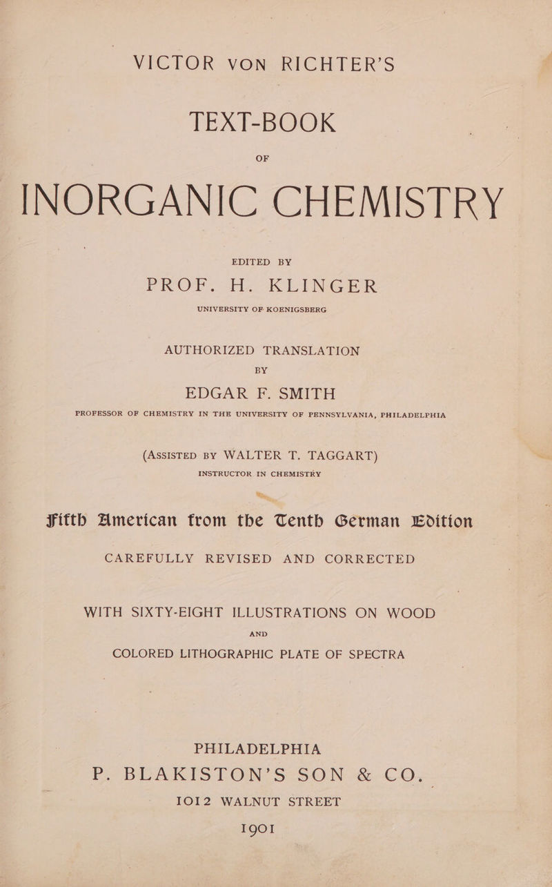 TEXT-BOOK INORGANIC CHEMISTRY EDITED BY PROF. HE. KLINGER UNIVERSITY OF KOENIGSBERG AUTHORIZED TRANSLATION BY EDGAR F. SMITH PROFESSOR OF CHEMISTRY IN THE UNIVERSITY OF PENNSYLVANIA, PHILADELPHIA (ASSISTED BY WALTER T. TAGGART) INSTRUCTOR IN CHEMISTRY Rr, Fitth American from the Tenth German Edition CAREFULLY REVISED AND CORRECTED WITH SIXTY-EIGHT ILLUSTRATIONS ON WOOD AND COLORED LITHOGRAPHIC PLATE OF SPECTRA PHILADELPHIA P. BUAKIST ONS SON CO, IOI2 WALNUT STREET I901