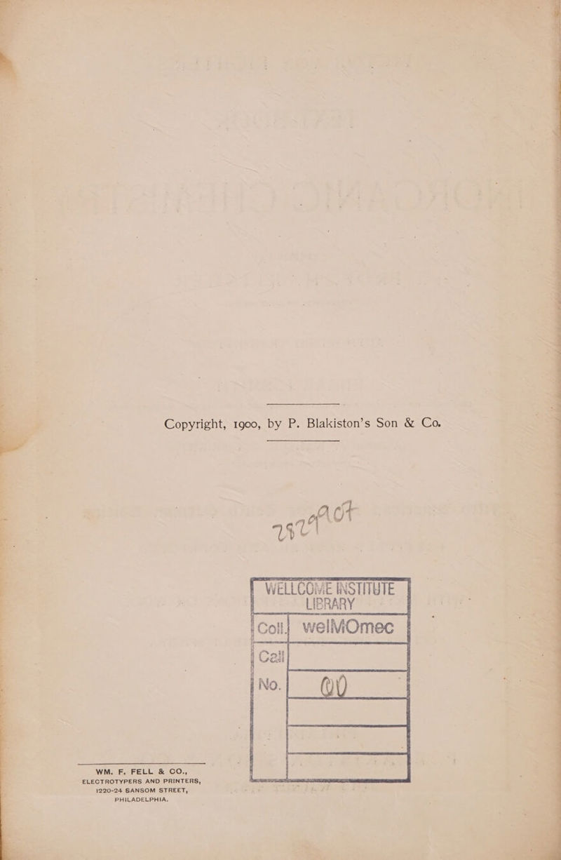Copyright, 1900, by P. Blakiston’s Son & Co, WELLCOME INSTITUTE ~ LIBRARY © 4° WM. F. FELL & CO., ELECTROTYPERS AND PRINTERS, 1220-24 SANSOM STREET, Sake eo AN eee i+ i PHILADELPHIA,