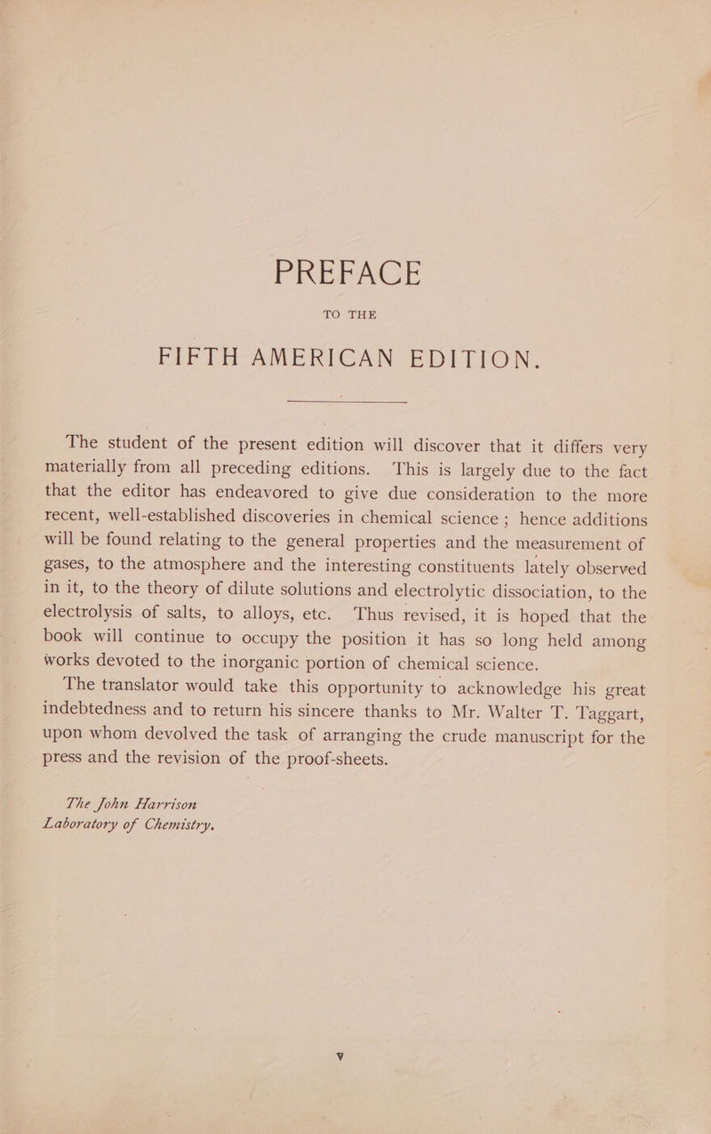 ROZITEIE FIFTH AMERICAN EDITION. The student of the present edition will discover that it differs very materially from all preceding editions. This is largely due to the fact that the editor has endeavored to give due consideration to the more recent, well-established discoveries in chemical science ; hence additions will be found relating to the general properties and the measurement of gases, to the atmosphere and the interesting constituents lately observed in it, to the theory of dilute solutions and electrolytic dissociation, to the electrolysis of salts, to alloys, etc. Thus revised, it is hoped that the book will continue to occupy the position it has so long held among works devoted to the inorganic portion of chemical science. The translator would take this opportunity to acknowledge his great indebtedness and to return his sincere thanks to Mr. Walter T. Taggart, upon whom devolved the task of arranging the crude manuscript for the press and the revision of the proof-sheets. The John Harrison Laboratory of Chemistry.