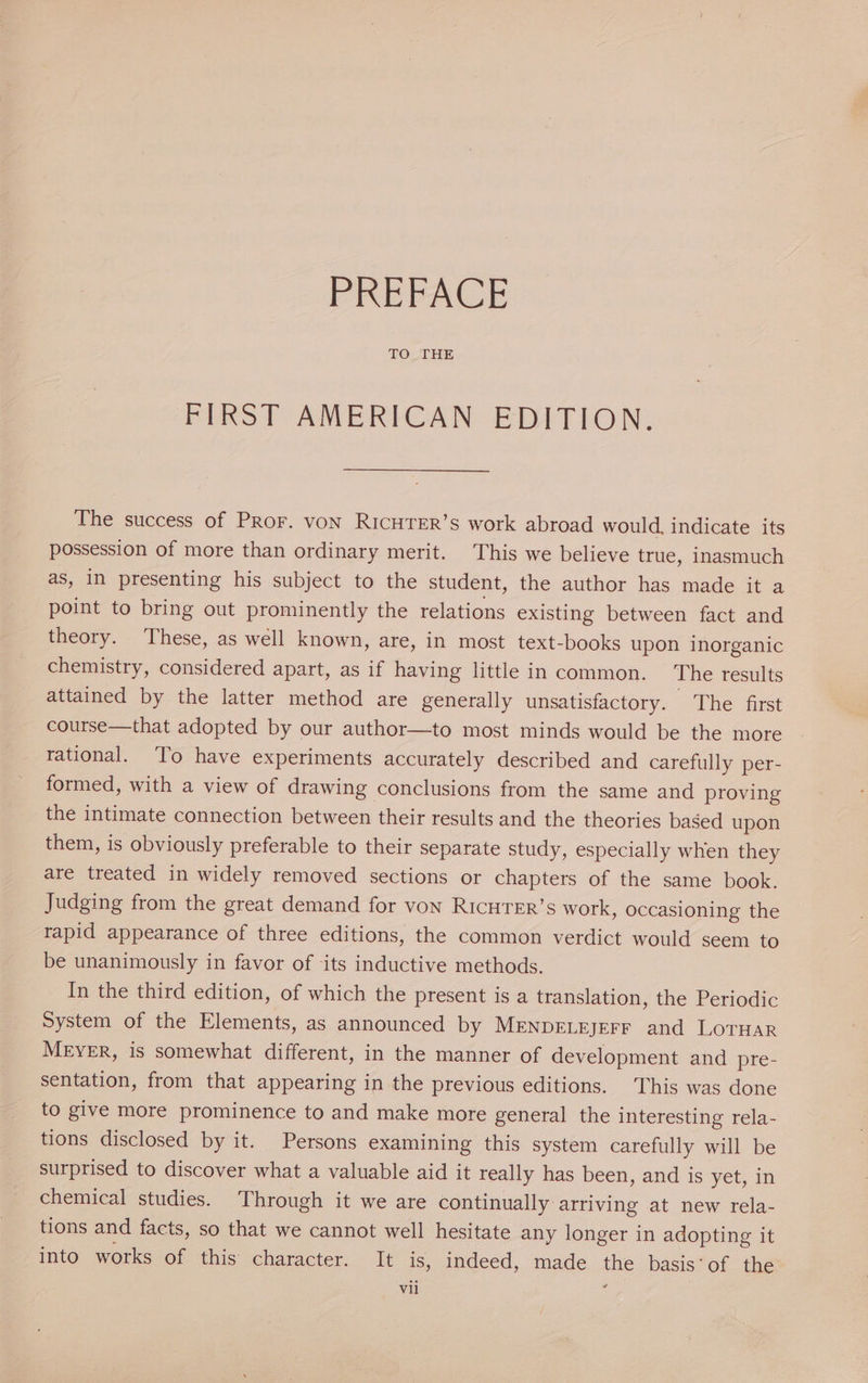 TO THE FIRST AMERICAN EDITION. The success of PRor. von RICHTER’s work abroad would. indicate its possession of more than ordinary merit. This we believe true, inasmuch as, in presenting his subject to the student, the author has made it a point to bring out prominently the relations existing between fact and theory. These, as well known, are, in most text-books upon inorganic chemistry, considered apart, as if having little in common. The results attained by the latter method are generally unsatisfactory. The first course—that adopted by our author—to most minds would be the more rational. To have experiments accurately described and carefully per- formed, with a view of drawing conclusions from the same and proving the intimate connection between their results and the theories based upon them, is obviously preferable to their separate study, especially when they are treated in widely removed sections or chapters of the same book. Judging from the great demand for von RIcHTER’s work, occasioning the rapid appearance of three editions, the common verdict would seem to be unanimously in favor of its inductive methods. In the third edition, of which the present is a translation, the Periodic System of the Elements, as announced by MENDELEJEFF and LOTHAR MEYER, is somewhat different, in the manner of development and pre- sentation, from that appearing in the previous editions. This was done to give more prominence to and make more general the interesting rela- tions disclosed by it. Persons examining this system carefully will be surprised to discover what a valuable aid it really has been, and is yet, in chemical studies. Through it we are continually arriving at new rela- tions and facts, so that we cannot well hesitate any longer in adopting it into works of this character. It is, indeed, made the basis‘of the w vil