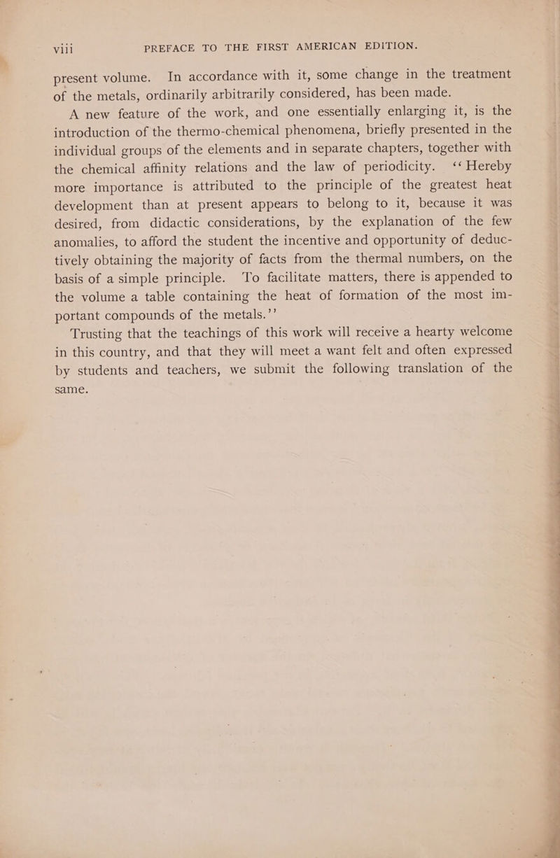 present volume. In accordance with it, some change in the treatment of the metals, ordinarily arbitrarily considered, has been made. A new feature of the work, and one essentially enlarging it, is the introduction of the thermo-chemical phenomena, briefly presented in the individual groups of the elements and in separate chapters, together with the chemical affinity relations and the law of periodicity. ‘‘ Hereby more importance is attributed to the principle of the greatest heat development than at present appears to belong to it, because it was desired, from didactic considerations, by the explanation of the few anomalies, to afford the student the incentive and opportunity of deduc- tively obtaining the majority of facts from the thermal numbers, on the basis of a simple principle. To facilitate matters, there is appended to the volume a table containing the heat of formation of the most im- portant compounds of the metals.’’ Trusting that the teachings of this work will receive a hearty welcome in this country, and that they will meet a want felt and often expressed by students and teachers, we submit the following translation of the same. a eee Fe ee ee a a