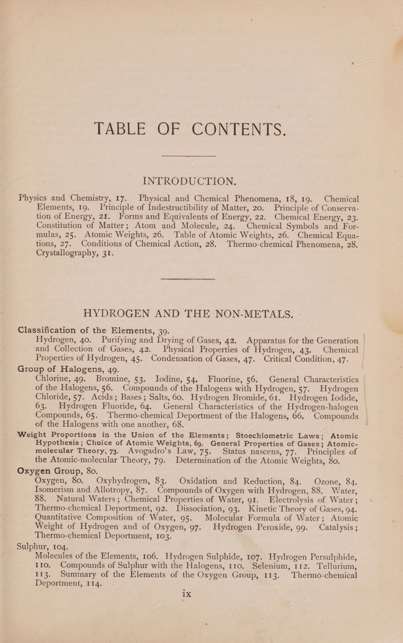 / TABLE OF CONTENTS. INTRODUCTION. Physics and Chemistry, 17. Physical and Chemical Phenomena, 18, 19. Chemical Elements, 19. Principle of Indestructibility of Matter, 20. Principle of Conserva- tion of Energy, 21. Forms and Equivalents of Energy, 22. Chemical Energy, 23. Constitution of Matter; Atom and Molecule, 24. Chemical Symbols and For- mulas, 25. Atomic Weights, 26. Table of Atomic Weights, 26. Chemical Equa- tions, 27. Conditions of Chemical Action, 28. Thermo-chemical Phenomena, 28. Crystallography, 31. HYDROGEN AND THE NON-METALS.. Classification of the Elements, 39. Hydrogen, 40. Purifying and Drying of Gases, 42. Apparatus for the Generation | and Collection of Gases, 42. Physical Properties of Hydrogen, 43. Chemical | Properties of Hydrogen, 45. Condensation of Gases, 47. Critical Condition, 47. Chlorine, 49. Bromine, 53. Iodine, 54. Fluorine, 56. General Characteristics | of the Halogens, 56. Compounds of the Halogens with Hydrogen, 57. Hydrogen — Chloride, 57. Acids; Bases; Salts, 60. Hydrogen Bromide, 61. Hydrogen Iodide, 63. Hydrogen Fluoride, 64. General Characteristics of the Hydrogen-halogen Compounds, 65. Thermo-chemical Deportment of the Halogens, 66. Compounds of the Halogens with one another, 68. Weight Proportions in the Union of the Elements; Stoechiometric Laws; Atomic Hypothesis; Choice of Atomic Weights, 69. General Properties of Gases; Atomic- molecular Theory, 73. Avogadro’s Law, 75. Status nascens, 77. Principles of the Atomic-molecular Theory, 79. Determination of the Atomic Weights, 80. Oxygen Group, 8o. Oxygen, 80. Oxyhydrogen, 83. Oxidation and Reduction, 84. Ozone, 84. Isomerism and Allotropy, 87. Compounds of Oxygen with Hydrogen, 88. Water, 88. Natural Waters; Chemical Properties of Water, 91. Electrolysis of Water; Thermo-chemical Deportment, 92. Dissociation, 93. Kinetic Theory of Gases, 94. Quantitative Composition of Water, 95. Molecular Formula of Water; Atomic Weight of Hydrogen and of Oxygen, 97. Hydrogen Peroxide, 99. Catalysis ; Thermo-chemical Deportment, 103. Sulphur, 104. Molecules of the Elements, 106. Hydrogen Sulphide, 107. Hydrogen Persulphide, 110, Compounds of Sulphur with the Halogens, 110. Selenium, 112. Tellurium, 113. Summary of the Elements of the Oxygen Group, 113. Thermö-chemical Deportment, 114. . .
