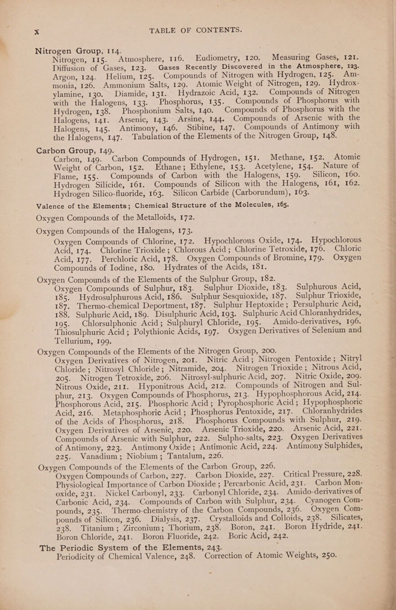 Nitrogen Group, 114. Nitrogen, 115. Atmosphere, 116. Eudiometry, 120. Measuring Gases, 121. Diffusion of Gases, 123. Gases Recently Discovered in the Atmosphere, 123. Argon, 124. Helium, 125. Compounds of Nitrogen with Hydrogen, 125. Am- monia, 126. Ammonium Salts, 129. Atomic Weight of Nitrogen, 129. Hydrox- ylamine, 130. Diamide, 131. Hydrazoic Acid, 132. Compounds of Nitrogen with the Halogens, 133. Phosphorus, 135. Compounds of Phosphorus with Hydrogen, 138. Phosphonium Salts, 140. Compounds of Phosphorus with the Halogens, 141. Arsenic, 143. Arsine, 144. Compounds of Arsenic with the Halogens, 145. Antimony, 146. Stibine, 147. Compounds of Antimony with the Halogens, 147. Tabulation of the Elements of the Nitrogen Group, 148. Carbon Group, 149. Carbon, 149. Carbon Compounds of Hydrogen, 151. Methane, 152. Atomic Weight of Carbon, 152. Ethane; Ethylene, 153. Acetylene, 154. Nature of Flame, 155. Compounds of Carbon with the Halogens, 159. Silicon, 160. Hydrogen Silicide, 161. Compounds of Silicon with the Halogens, 161, 162. Hydrogen Silico-fluoride, 163. Silicon Carbide (Carborundum), 163. Valence of the Elements; Chemical Structure of the Molecules, 165. Oxygen Compounds of the Metalloids, 172. Oxygen Compounds of the Halogens, 173. Oxygen Compounds of Chlorine, 172. Hypochlorous Oxide, 174. Hypochlorous Acid, 174. Chlorine Trioxide; Chlorous Acid; Chlorine Tetroxide, 176. Chloric Acid, 177. Perchloric Acid, 178. Oxygen Compounds of Bromine, 179. Oxygen Compounds of Iodine, 180. Hydrates of the Acids, 181. Oxygen Compounds of the Elements of the Sulphur Group, 182. Oxygen Compounds of Sulphur, 183. Sulphur Dioxide, 183. Sulphurous Acid, 185. Hydrosulphurous Acid, 186. Sulphur Sesquioxide, 187. Sulphur Trioxide, 187. Thermo-chemical Deportment, 187. Sulphur Heptoxide ; Persulphuric Acid, 188. Sulphuric Acid, 189. Disulphuric Acid, 193. Sulphuric Acid Chloranhydrides, 195. Chlorsulphonic Acid; Sulphuryl Chloride, 195. Amido-derivatives, 196. Thiosulphuric Acid ; Polythionic Acids, 197. Oxygen Derivatives of Selenium and Tellurium, 199. Oxygen Compounds of the Elements of the Nitrogen Group, 200. Oxygen Derivatives of Nitrogen, 201. Nitric Acid; Nitrogen Pentoxide ; Nitryl Chloride ; Nitrosyl Chloride; Nitramide, 204. Nitrogen Trioxide ; Nitrous Acid, 205. Nitrogen Tetroxide, 206. Nitrosyl-sulphuric Acid, 207. Nitric Oxide, 209. Nitrous Oxide, 211. Hyponitrous Acid, 212. Compounds of Nitrogen and Sul- phur, 213. Oxygen Compounds of Phosphorus, 213. Hypophosphorous Acid, 214. Phosphorous Acid, 215. Phosphoric Acid ; Pyrophosphoric Acid ; Hypophosphoric Acid, 216. Metaphosphoric Acid ; Phosphorus Pentoxide, 217. Chloranhydrides of the Acids of Phosphorus, 218. Phosphorus Compounds with Sulphur, 219. Oxygen Derivatives of Arsenic, 220. Arsenic Trioxide, 220. Arsenic Acid, 221. Compounds of Arsenic with Sulphur, 222. Sulpho-salts, 223. Oxygen Derivatives of Antimony, 223. Antimony Oxide; Antimonic Acid, 224. Antimony Sulphides, 225. Vanadium; Niobium; Tantalum, 226. Oxygen Compounds of the Elements of the Carbon Group, 226. Oxygen Compounds of Carbon, 227. Carbon Dioxide, 227. Critical Pressure, 228. Physiological Importance of Carbon Dioxide ; Percarbonic Acid, 231. Carbon Mon- oxide, 231. Nickel Carbonyl, 233. Carbonyl Chloride, 234. Amido-derivatives of Carbonic Acid, 234. Compounds of Carbon with Sulphur, 234. Cyanogen Com- pounds, 235. Thermo-chemistry of the Carbon Compounds, 236. Oxygen Com- pounds of Silicon, 236. Dialysis, 237. Crystalloids and Colloids, 238. Silicates, 238. Titanium; Zirconium; Thorium, 238. Boron, 24I.. Boron Hydride, 241. Boron Chloride, 241. Boron Fluoride, 242. Boric Acid, 242. The Periodic System of the Elements, 243. j Periodicity of Chemical Valence, 248. Correction of Atomic Weights, 250.