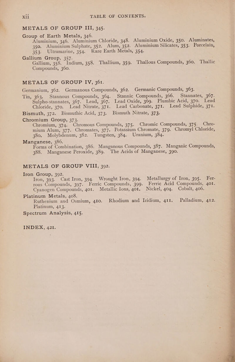METALS OF GROUP III, 345. Group of Earth Metals, 346. Aluminium, 346. Aluminium Chloride, 348. Aluminium Oxide, 350. Aluminates, 350. Aluminium Sulphate, 352. Alum, 352. Aluminium Silicates, 353. Porcelain, 353. Ultramarine, 354. Rare Earth Metals, 354. Gallium Group, 357. Gallium, 358. Indium, 358. Thallium, 359. Thallous Compounds, 360. Thallic Compounds, 360. METALS OF GROUP IV, 361. Germanium, 362. Germanous Compounds, 362. Germanic Compounds, 363. Tin, 363. Stannous Compounds, 364. Stannic Compounds, 366. Stannates, 367. Sulpho-stannates, 367. Lead, 367. Lead Oxide, 369. Plumbic Acid, 370. Lead Chloride, 370. Lead Nitrate, 371. Lead Carbonate, 371. Lead Sulphide, 371. Bismuth, 372. Bismuthic Acid, 373. Bismuth Nitrate, 373. Chromium Group, 373. Chromium, 374. Chromous Compounds, 375. Chromic Compounds, 375. Chro- mium Alum, 377. Chromates, 377. Potassium Chromate, 379. Chromyl Chloride, 380. Molybdenum, 382. Tungsten, 384. Uranium, 384. Manganese, 386. Forms of Combination, 386. Manganous Compounds, 387. Manganic Compounds, 388. Manganese Peroxide, 389. The Acids of Manganese, 390. METALS OF GROUP VIII, 392. Iron Group, 392. Iron, 393. Cast Iron, 394. Wrought Iron, 394. Metallurgy of Iron, 395. Fer- rous Compounds, 397. Ferric Compounds, 399. Ferric Acid Compounds, 401. Cyanogen Compounds, 401. Metallic Ions, 401. Nickel, 404. Cobalt, 406. Platinum Metals, 408. Ruthenium and Osmium, 410. Rhodium and Iridium, 411. Palladium, 412. Platinum, 413. Spectrum Analysis, 415. INDEX, 421. d # s ba u ee eee eS eee eee