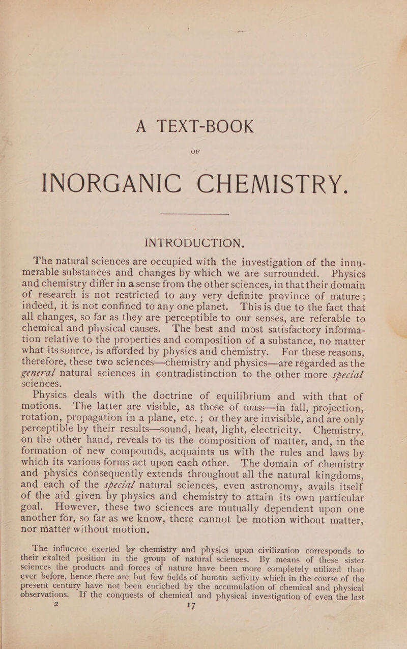 A TEXT-BOOK OF INORGANIC CHEMISTRY. INTRODUCTION. The natural sciences are occupied with the investigation of the innu- merable substances and changes by which we are surrounded. Physics and chemistry differ in a sense from the other sciences, in that their domain of research is not restricted to any very definite province of nature; indeed, it is not confined toany one planet. Thisis due to the fact that all changes, so far as they are perceptible to our senses, are referable to chemical and physical causes. The best and most satisfactory informa- tion relative to the properties and composition of a substance, no matter what itssource, is afforded by physics and chemistry. For these reasons, therefore, these two sciences—chemistry and physics—are regarded as the general natural sciences in contradistinction to the other more special sciences. Physics deals with the doctrine of equilibrium and with that of motions. The latter are visible, as those of mass—in fall, projection, rotation, propagation in a plane, etc. ; or they are invisible, and are only perceptible by their results—sound, heat, light, electricity. Chemistry, on the other hand, reveals to us the composition of matter, and, in the formation of new compounds, acquaints us with the rules and laws by which its various forms act upon each other. The domain of chemistry and physics consequently extends throughout all the natural kingdoms, and each of the special natural sciences, even astronomy, avails itself of the aid given by physics and chemistry to attain its own particular goal. However, these two sciences are mutually dependent upon one another for, so far as we know, there cannot be motion without matter, nor matter without motion, The influence exerted by chemistry and physics upon civilization corresponds to their exalted position in the group of natural sciences. By means of these sister sciences the products and forces of nature have been more completely utilized than ever before, hence there are but few fields of human activity which in the course of the present century have not been enriched by the accumulation of chemical and physical observations, If the conquests of chemical and physical investigation of even the last